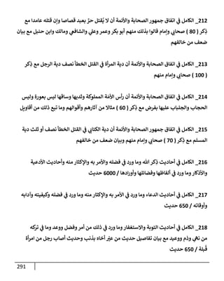 291
212
_
‫مع‬ ‫عإمدإ‬ ‫قتله‬ ‫وإن‬ ‫قصإصإ‬ ‫بعبد‬ ٌ
‫حر‬ ‫قتل‬
ُ
‫ي‬ ‫إل‬ ‫أن‬ ‫وإألئمة‬ ‫إلصحإبة‬ ‫جمهور‬ ‫إتفإق‬ ‫ي‬
‫ػ‬ ‫إلكإمل‬
‫كر‬ِ
‫ذ‬
(
80
)
‫بيإن‬ ‫مع‬ ‫حنبل‬ ‫وإبن‬ ‫ومإلك‬ ‫ي‬
‫وإلشإفغ‬ ‫ي‬
‫وعل‬‫وعمر‬‫بكر‬ ‫أبو‬ ‫منهم‬ ‫بذلك‬ ‫قإلوإ‬ ‫وإمإم‬ ‫ي‬
‫صحإب‬
‫خإلفهم‬ ‫من‬ ‫ضعف‬
213
_
‫كر‬ِ
‫ذ‬ ‫مع‬ ‫إلرجل‬ ‫دية‬ ‫نصف‬ ‫إلخطأ‬ ‫إلقتل‬ ‫ي‬
‫ػ‬ ‫أة‬‫ر‬‫إلم‬ ‫دية‬ ‫أن‬ ‫وإألئمة‬ ‫إلصحإبة‬ ‫إتفإق‬ ‫ي‬
‫ػ‬ ‫إلكإمل‬
(
100
)
‫منهم‬ ‫وإمإم‬ ‫ي‬
‫صحإب‬
214
_
‫وليس‬ ‫بعورة‬ ‫ليس‬ ‫وسإقهإ‬ ‫وثديهإ‬ ‫إلمملوكة‬ ‫ة‬ َ‫إألم‬ ‫أس‬‫ر‬ ‫أن‬ ‫وإألئمة‬ ‫إلصحإبة‬ ‫إتفإق‬ ‫ي‬
‫ػ‬ ‫إلكإمل‬
‫كر‬ِ
‫ذ‬ ‫مع‬ ‫بفرض‬ ‫عليهإ‬ ‫وإلجلبإب‬ ‫إلحجإب‬
(
60
)
‫أقإويل‬ ‫من‬ ‫ذلك‬ ‫تبع‬ ‫ومإ‬ ‫وأقوإلهم‬ ‫آثإرهم‬ ‫من‬ ‫مثإإل‬
215
_
‫دية‬ ‫ثلث‬ ‫أو‬ ‫نصف‬ ‫إلخطأ‬ ‫إلقتل‬ ‫ي‬
‫ػ‬ ‫ي‬
‫إلكتإب‬ ‫دية‬ ‫أن‬ ‫وإألئمة‬ ‫إلصحإبة‬ ‫جمهور‬ ‫إتفإق‬ ‫ي‬
‫ػ‬ ‫إلكإمل‬
‫كر‬ِ
‫ذ‬ ‫مع‬ ‫إلمسلم‬
(
70
)
‫خإلفهم‬ ‫من‬ ‫ضعف‬ ‫وبيإن‬ ‫منهم‬ ‫وإمإم‬ ‫ي‬
‫صحإب‬
216
_
‫إألدعية‬ ‫وأحإديث‬ ‫منه‬ ‫وإؤلكثإر‬ ‫به‬ ‫وإألمر‬ ‫فضله‬ ‫ي‬
‫ػ‬ ‫ورد‬ ‫ومإ‬ ‫تل‬‫كر‬ِ
‫ذ‬ ‫أحإديث‬ ‫ي‬
‫ػ‬ ‫إلكإمل‬
‫إدهإ‬‫ر‬‫وأو‬ ‫وفضإئلهإ‬ ‫ألفإظهإ‬ ‫ي‬
‫ػ‬ ‫ورد‬ ‫ومإ‬‫وإألذكإر‬
/
6000
‫حديث‬
217
_
‫وآدإبه‬ ‫وكيفيته‬ ‫فضله‬ ‫ي‬
‫ػ‬ ‫ورد‬ ‫ومإ‬ ‫منه‬ ‫وإؤلكثإر‬ ‫به‬ ‫إألمر‬ ‫ي‬
‫ػ‬ ‫ورد‬ ‫ومإ‬ ‫إلدعإء‬ ‫أحإديث‬ ‫ي‬
‫ػ‬ ‫إلكإمل‬
‫وأوقإته‬
/
650
‫حديث‬
218
_
‫كه‬
‫تر‬ ‫ي‬
‫ػ‬ ‫ومإ‬ ‫ووعد‬ ‫وفضل‬‫أمر‬ ‫من‬ ‫ذلك‬ ‫ي‬
‫ػ‬ ‫ورد‬ ‫ومإ‬‫وإإلستغفإر‬ ‫إلتوبة‬ ‫أحإديث‬ ‫ي‬
‫ػ‬ ‫إلكإمل‬
‫أة‬‫ر‬‫إم‬ ‫من‬ ‫رجل‬ ‫أصإب‬ ‫وحديث‬ ‫بذنب‬ ‫أخإه‬ ّ
‫عت‬ ‫من‬ ‫حديث‬ ‫تفإصيل‬ ‫بيإن‬ ‫مع‬ ‫ووعيد‬ ‫وذم‬ ‫ي‬
‫نه‬ ‫من‬
‫بلة‬
ُ
‫ق‬
/
650
‫حديث‬
 