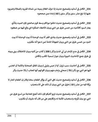 294
231
_
‫بوه‬‫وإض‬ ‫بإلصةلة‬ ‫روه‬ ُ‫فم‬ ‫شمإله‬ ‫من‬ ‫يمينه‬ ‫إلغةلم‬ ‫عرف‬ ‫ؤذإ‬ ‫حديث‬ ‫وتصحيح‬ ‫أسإنيد‬ ‫ي‬
‫ػ‬ ‫إلكإمل‬
‫ستي‬ ‫كر‬ِ
‫وذ‬ ‫سني‬ ‫ر‬
‫عش‬ ‫بلغ‬ ‫ؤذإ‬ ‫عليهإ‬
(
60
)
‫صححوه‬ ‫ممن‬ ‫ؤمإمإ‬
232
_
‫ي‬
ّ
‫يتأذ‬ ‫إلميت‬ ‫فؤن‬ ‫صإلحي‬ ‫قوم‬ ‫وسط‬ ‫موتإكم‬ ‫إدفنوإ‬ ‫حديث‬ ‫وتصحيح‬ ‫أسإنيد‬ ‫ي‬
‫ػ‬ ‫إلكإمل‬
‫فوه‬ ّ‫ضع‬ ‫من‬ ‫فيهإ‬ ‫وقع‬ ‫ي‬
‫ر‬
‫إلب‬ ‫إلمنكرة‬ ‫إألخطإء‬ ‫وبيإن‬ ‫ي‬
‫إلنب‬ ‫عن‬ ‫طرق‬ ‫خمس‬ ‫من‬ ‫كإألحيإء‬‫إلسوء‬ ‫بجإر‬
233
_
‫بيت‬ ‫أنإ‬ ‫إلوحشة‬ ‫بيت‬ ‫أنإ‬ ‫إلوحدة‬ ‫بيت‬ ‫أنإ‬ ‫إلقت‬ ‫ينإدي‬ ‫حديث‬ ‫وتصحيح‬ ‫أسإنيد‬ ‫ي‬
‫ػ‬ ‫إلكإمل‬
‫مكذوب‬ ‫أنه‬ ‫إدعوإ‬ ‫لمن‬ ‫إلتإمة‬ ‫إلجهإلة‬ ‫وبيإن‬ ‫ي‬
‫إلنب‬ ‫عن‬ ‫طرق‬ ‫خمس‬ ‫من‬ ‫إلدود‬
234
_
‫كر‬ِ
‫وذ‬ ‫إلدنيإ‬ ‫ي‬
‫أب‬ ‫إبن‬ ‫إؤلمإم‬ ‫مدح‬ ‫ي‬
‫ػ‬ ‫إلكإمل‬
(
200
)
‫وبينه‬ ‫ي‬
‫بيب‬ ‫إإلختةلف‬ ‫وبيإن‬ ‫كتبه‬‫من‬ ‫كتإب‬
‫بإلكإمل‬ ‫إلكتب‬ ‫تسمية‬ ‫جوإز‬ ‫وبيإن‬ ‫إلنبوية‬ ‫إألحإديث‬ ‫جمع‬ ‫طرق‬ ‫ي‬
‫ػ‬
235
_
‫آية‬ ‫نزول‬ ‫سبب‬ ‫أحإديث‬ ‫ي‬
‫ػ‬ ‫إلكإمل‬
(
‫ي‬
‫وتول‬ ‫عبس‬
)
‫إلعإبس‬ ‫أن‬ ‫وإألئمة‬ ‫إلصحإبة‬ ‫إتفإق‬ ‫وبيإن‬
‫كر‬ِ
‫ذ‬ ‫مع‬ ‫ي‬
‫إلنب‬ ‫هو‬ ‫فيهإ‬
(
70
)
‫للعتإب‬ ‫أنهإ‬ ‫أقوإلهم‬ ‫وبيإن‬ ‫منهم‬ ‫وإمإم‬ ‫ي‬
‫صحإب‬
/
75
‫وأثر‬ ‫حديث‬
236
_
‫إل‬‫إلحإر‬ ‫إلطعإم‬ ‫ؤن‬ ‫وقإل‬ ‫سخنإ‬ ‫إلطعإم‬ ‫يؤكل‬ ‫أن‬ ‫ي‬
‫إلنب‬ ‫ي‬
‫نه‬ ‫حديث‬ ‫وتصحيح‬ ‫أسإنيد‬ ‫ي‬
‫ػ‬ ‫إلكإمل‬
‫ر‬
‫عش‬ ‫من‬ ‫فيه‬ ‫كة‬
‫بر‬
(
10
)
‫إإلستحبإب‬ ‫ي‬
‫عل‬ ‫ذلك‬ ‫أن‬ ‫وبيإن‬ ‫ي‬
‫إلنب‬ ‫عن‬ ‫طرق‬
237
_
‫عن‬ ‫طرق‬ ‫تسع‬ ‫من‬ ‫للحإجة‬ ‫أنجح‬ ‫ذلك‬ ‫فؤن‬ ‫كتبكم‬‫بوإ‬ ّ
‫تر‬ ‫حديث‬ ‫وتصحيح‬ ‫أسإنيد‬ ‫ي‬
‫ػ‬ ‫إلكإمل‬
‫مكذوب‬ ‫أو‬ ‫وك‬ ‫ر‬
‫مت‬ ‫أنه‬ ‫قإل‬ ‫من‬ ‫ي‬
‫عل‬ ‫وإنكإرهم‬ ‫له‬ ‫إألئمة‬ ‫وإستحبإب‬ ‫تأويله‬ ‫بيإن‬ ‫مع‬ ‫ي‬
‫إلنب‬
 