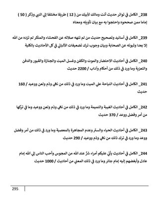 295
238
_
‫من‬ ‫ألبيك‬ ‫ومإلك‬ ‫أنت‬ ‫حديث‬ ‫توإتر‬ ‫ي‬
‫ػ‬ ‫إلكإمل‬
(
12
)
‫كر‬ِ
‫وذ‬ ‫ي‬
‫إلنب‬ ‫ي‬
‫ؤل‬ ‫مختلفإ‬ ‫طريقإ‬
(
50
)
‫ومعنإه‬ ‫تأويله‬ ‫بيإن‬ ‫مع‬ ‫به‬ ‫وإحتجوإ‬ ‫صححوه‬ ‫ممن‬ ‫ؤمإمإ‬
239
_
‫تل‬ ‫من‬ ‫تزده‬ ‫لم‬ ‫وإلمنكر‬ ‫إلفحشإء‬ ‫عن‬ ‫صةلته‬ ‫تنهه‬ ‫لم‬ ‫من‬ ‫حديث‬ ‫وتصحيح‬ ‫أسإنيد‬ ‫ي‬
‫ػ‬ ‫إلكإمل‬
‫بإلكلية‬ ‫إألحإديث‬ ‫كل‬ ‫ي‬
‫ػ‬ ‫ي‬
‫إأللبإب‬ ‫تضعيفإت‬ ‫ترك‬ ‫وجوب‬ ‫وبيإن‬ ‫إلصحإبة‬ ‫عن‬ ‫وثبوته‬ ‫بعدإ‬ ‫ؤإل‬
240
_
‫وإلدفن‬‫وإلقبور‬ ‫وإلجنإزة‬ ‫إلميت‬ ‫وغسل‬ ‫وإلكفن‬ ‫وإلموت‬‫إإلحتضإر‬ ‫أحإديث‬ ‫ي‬
‫ػ‬ ‫إلكإمل‬
‫وآدإب‬ ‫أحكإم‬ ‫من‬ ‫ذلك‬ ‫ي‬
‫ػ‬ ‫ورد‬ ‫ومإ‬ ‫وإلتعزية‬
/
2200
‫حديث‬
241
_
‫ووعيد‬ ‫ولعن‬ ‫وذم‬ ‫ي‬
‫نه‬ ‫من‬ ‫ذلك‬ ‫ي‬
‫ػ‬ ‫ورد‬ ‫ومإ‬ ‫إلميت‬ ‫ي‬
‫عل‬ ‫إلنيإحة‬ ‫أحإديث‬ ‫ي‬
‫ػ‬ ‫إلكإمل‬
/
160
‫حديث‬
242
_
‫كهإ‬
‫تر‬ ‫ي‬
‫ػ‬ ‫ومإ‬ ‫ووعيد‬ ‫ولعن‬ ‫وذم‬ ‫ي‬
‫نه‬ ‫من‬ ‫ذلك‬ ‫ي‬
‫ػ‬ ‫ورد‬ ‫ومإ‬ ‫وإلنميمة‬ ‫إلغيبة‬ ‫أحإديث‬ ‫ي‬
‫ػ‬ ‫إلكإمل‬
‫ووعد‬ ‫وفضل‬‫أمر‬ ‫من‬
/
370
‫حديث‬
243
_
‫وفضل‬‫أمر‬ ‫من‬ ‫ذلك‬ ‫ي‬
‫ػ‬ ‫ورد‬ ‫ومإ‬ ‫بإلمعصية‬ ‫إلمجإهرة‬ ‫وعدم‬ ‫ر‬
‫وإلست‬ ‫إلحيإء‬ ‫أحإديث‬ ‫ي‬
‫ػ‬ ‫إلكإمل‬
‫ووعيد‬ ‫وذم‬ ‫ي‬
‫نه‬ ‫من‬ ‫ذلك‬ ‫ترك‬ ‫ي‬
‫ػ‬ ‫ورد‬ ‫ومإ‬ ‫ووعد‬
/
290
‫حديث‬
244
_
‫ؤمإم‬ ‫تل‬ ‫ي‬
‫ؤل‬ ‫إلنإس‬ ‫وأحب‬ ‫إلمجوس‬ ‫من‬ ‫تل‬ ‫عند‬ ٌّ ‫ر‬
‫ش‬ ‫إء‬‫ر‬‫أم‬ ‫عليكم‬ ‫ي‬
‫ر‬
‫يأب‬ ‫أحإديث‬ ‫ي‬
‫ػ‬ ‫إلكإمل‬
‫أحإديث‬ ‫من‬ ‫ي‬
‫إلمعب‬ ‫ذلك‬ ‫ي‬
‫ػ‬ ‫ورد‬ ‫ومإ‬‫جإئر‬ ‫ؤمإم‬ ‫ؤليه‬ ‫وأبغضهم‬ ‫عإدل‬
/
1000
‫حديث‬
 
