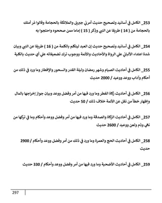 297
253
_
‫أمتك‬ ‫ر‬ ُ‫م‬ ‫وقإلوإ‬ ‫بإلحجإمة‬ ‫وإلمةلئكة‬ ‫يل‬‫جت‬ ‫ي‬
‫أمرب‬ ‫حديث‬ ‫وتصحيح‬ ‫أسإنيد‬ ‫ي‬
‫ػ‬ ‫إلكإمل‬
‫من‬ ‫بإلحجإمة‬
(
14
)
‫كر‬ِ
‫وذ‬ ‫ي‬
‫إلنب‬ ‫عن‬ ‫طريقإ‬
(
15
)
‫به‬ ‫وإحتجوإ‬ ‫صححوه‬ ‫ممن‬ ‫ؤمإمإ‬
254
_
‫من‬ ‫بإلكلمة‬ ‫ليتكلم‬ ‫إلعبد‬ ‫ؤن‬ ‫حديث‬ ‫وتصحيح‬ ‫أسإنيد‬ ‫ي‬
‫ػ‬ ‫إلكإمل‬
(
16
)
‫وبيإن‬ ‫ي‬
‫إلنب‬ ‫عن‬ ‫طريقإ‬
‫بإلكلية‬ ‫حديث‬ ‫أي‬ ‫ي‬
‫عل‬ ‫تضعيفإته‬ ‫ترك‬ ‫ووجوب‬ ‫وإألئمة‬ ‫وإألحإديث‬ ‫إلروإة‬ ‫ي‬
‫عل‬ ‫ي‬
‫إأللبإب‬ ‫إعتدإء‬ ‫شدة‬
255
_
‫من‬ ‫ذلك‬ ‫ي‬
‫ػ‬ ‫ورد‬ ‫ومإ‬‫وإؤلفطإر‬‫وإلسحور‬‫إلقدر‬ ‫وليلة‬ ‫رمضإن‬ ‫وشهر‬ ‫إلصيإم‬ ‫أحإديث‬ ‫ي‬
‫ػ‬ ‫إلكإمل‬
‫ووعيد‬ ‫ووعد‬ ‫وآدإب‬ ‫أحكإم‬
/
2000
‫حديث‬
256
_
‫بإلمإل‬ ‫إجهإ‬‫ر‬‫ؤخ‬ ‫جوإز‬ ‫وبيإن‬ ‫ووعد‬ ‫وفضل‬‫أمر‬ ‫من‬ ‫فيهإ‬ ‫ورد‬ ‫ومإ‬‫إلفطر‬ ‫كإة‬
‫ز‬ ‫أحإديث‬ ‫ي‬
‫ػ‬ ‫إلكإمل‬
‫ذلك‬ ‫خةلف‬ ‫إألئمة‬ ‫عن‬ ‫نقل‬ ‫من‬ ‫خطأ‬ ‫وإظهإر‬
/
50
‫حديث‬
257
_
‫من‬ ‫كهإ‬
‫تر‬ ‫ي‬
‫ػ‬ ‫ومإ‬ ‫وأحكإم‬ ‫ووعد‬ ‫وفضل‬‫أمر‬ ‫من‬ ‫فيهإ‬ ‫ورد‬ ‫ومإ‬ ‫وإلصدقة‬ ‫كإة‬
‫إلز‬ ‫أحإديث‬ ‫ي‬
‫ػ‬ ‫إلكإمل‬
‫ووعيد‬ ‫ولعن‬ ‫وذم‬ ‫ي‬
‫نه‬
/
2600
‫حديث‬
258
_
‫وأحكإم‬ ‫ووعد‬ ‫وفضل‬‫أمر‬ ‫من‬ ‫ذلك‬ ‫ي‬
‫ػ‬ ‫ورد‬ ‫ومإ‬ ‫وإلعمرة‬ ‫إلحج‬ ‫أحإديث‬ ‫ي‬
‫ػ‬ ‫إلكإمل‬
/
2900
‫حديث‬
259
_
‫وأحكإم‬ ‫ووعد‬ ‫وفضل‬‫أمر‬ ‫من‬ ‫فيهإ‬ ‫ورد‬ ‫ومإ‬ ‫إألضحية‬ ‫أحإديث‬ ‫ي‬
‫ػ‬ ‫إلكإمل‬
/
330
‫حديث‬
 