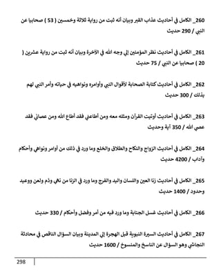 298
260
_
‫وخمسي‬ ‫ثةلثة‬ ‫روإية‬ ‫من‬ ‫ثبت‬ ‫أنه‬ ‫وبيإن‬‫إلقت‬ ‫عذإب‬ ‫أحإديث‬ ‫ي‬
‫ػ‬ ‫إلكإمل‬
(
53
)
‫عن‬ ‫صحإبيإ‬
‫ي‬
‫إلنب‬
/
290
‫حديث‬
261
_
‫ين‬ ‫ر‬
‫عش‬ ‫روإية‬ ‫من‬ ‫ثبت‬ ‫أنه‬ ‫وبيإن‬ ‫إآلخرة‬ ‫ي‬
‫ػ‬ ‫تل‬ ‫وجه‬ ‫ي‬
‫ؤل‬ ‫إلمؤمني‬ ‫نظر‬ ‫أحإديث‬ ‫ي‬
‫ػ‬ ‫إلكإمل‬
(
20
)
‫ي‬
‫إلنب‬ ‫عن‬ ‫صحإبيإ‬
/
75
‫حديث‬
262
_
‫لهم‬ ‫ي‬
‫إلنب‬ ‫وأمر‬ ‫حيإته‬ ‫ي‬
‫ػ‬ ‫ونوإهيه‬ ‫وأوإمره‬ ‫ي‬
‫إلنب‬ ‫ألقوإل‬ ‫إلصحإبة‬ ‫كتإبة‬‫أحإديث‬ ‫ي‬
‫ػ‬ ‫إلكإمل‬
‫بذلك‬
/
300
‫حديث‬
263
_
‫فقد‬ ‫ي‬
‫عصإب‬ ‫ومن‬ ‫تل‬ ‫أطإع‬ ‫فقد‬ ‫ي‬
‫أطإعب‬ ‫ومن‬ ‫معه‬ ‫ومثله‬ ‫إلقرآن‬ ‫أوتيت‬ ‫أحإديث‬ ‫ي‬
‫ػ‬ ‫إلكإمل‬
‫تل‬ ‫ي‬
‫عض‬
/
350
‫وحديث‬ ‫آية‬
264
_
‫وأحكإم‬ ‫ي‬
‫ونوإه‬‫أوإمر‬ ‫من‬ ‫ذلك‬ ‫ي‬
‫ػ‬ ‫ورد‬ ‫ومإ‬ ‫وإلخلع‬ ‫وإلطةلق‬ ‫وإلنكإح‬ ‫إلزوإج‬ ‫أحإديث‬ ‫ي‬
‫ػ‬ ‫إلكإمل‬
‫وآدإب‬
/
4200
‫حديث‬
265
_
‫ووعيد‬ ‫ولعن‬ ‫وذم‬ ‫ي‬
‫نه‬ ‫من‬ ‫إلزنإ‬ ‫ي‬
‫ػ‬ ‫ورد‬ ‫ومإ‬ ‫وإلفرج‬ ‫وإليد‬ ‫وإللسإن‬ ‫إلعي‬ ‫زنإ‬ ‫أحإديث‬ ‫ي‬
‫ػ‬ ‫إلكإمل‬
‫وحدود‬
/
1400
‫حديث‬
266
_
‫وأحكإم‬ ‫وفضل‬‫أمر‬ ‫من‬ ‫فيه‬ ‫ورد‬ ‫ومإ‬ ‫إلجنإبة‬ ‫غسل‬ ‫أحإديث‬ ‫ي‬
‫ػ‬ ‫إلكإمل‬
/
330
‫حديث‬
267
_
‫محإدثة‬ ‫ي‬
‫ػ‬ ‫إلنإقص‬ ‫إلسؤإل‬ ‫وبيإن‬ ‫إلمدينة‬ ‫ي‬
‫ؤل‬ ‫إلهجرة‬ ‫قبل‬ ‫إلنبوية‬ ‫ة‬‫إلست‬ ‫أحإديث‬ ‫ي‬
‫ػ‬ ‫إلكإمل‬
‫وإلمنسوخ‬ ‫إلنإسخ‬ ‫عن‬ ‫إلسؤإل‬ ‫وهو‬ ‫ي‬
‫ر‬
‫إلنجإش‬
/
1600
‫حديث‬
 