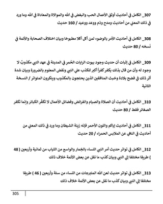 305
307
_
‫ورد‬ ‫ومإ‬ ‫تل‬ ‫ي‬
‫ػ‬ ‫وإلمعإدإة‬ ‫وإلموإإلة‬ ‫تل‬ ‫ي‬
‫ػ‬ ‫وإلبغض‬ ‫إلحب‬ ‫إألعمإل‬ ‫أوثق‬ ‫أحإديث‬ ‫ي‬
‫ػ‬ ‫إلكإمل‬
‫ووعيد‬ ‫ووعد‬ ‫وذم‬ ‫ومدح‬ ‫أحإديث‬ ‫من‬ ‫ي‬
‫إلمعب‬ ‫ذلك‬ ‫ي‬
‫ػ‬
/
160
‫حديث‬
308
_
‫ي‬
‫ػ‬ ‫وإألئمة‬ ‫إلصحإبة‬ ‫إختةلف‬ ‫وبيإن‬ ‫مطبوخإ‬ ‫أكةل‬ ‫أكل‬ ‫لمن‬ ‫بإلوضوء‬ ‫إألمر‬ ‫أحإديث‬ ‫ي‬
‫ػ‬ ‫إلكإمل‬
‫سخه‬
َ
‫ن‬
/
80
‫حديث‬
309
_
‫إل‬
ٌ
‫مكذوب‬ ‫ي‬
‫إلنب‬ ‫عهد‬ ‫ي‬
‫ػ‬ ‫إلمدينة‬ ‫ي‬
‫ػ‬ ِ
‫مر‬
ُ
‫إلح‬ ‫إيإت‬‫ر‬‫إل‬ ‫بيوت‬ ‫وجود‬ ‫حديث‬ ‫أن‬ ‫ؤثبإت‬ ‫ي‬
‫ػ‬ ‫إلكإمل‬
‫شدة‬ ‫وبيإن‬ ‫ورة‬‫بإلرص‬ ‫إلمعلوم‬ ‫ونقض‬ ‫ي‬
‫إلنب‬ ‫ي‬
‫عل‬ ‫للكذب‬ ‫أكت‬
ً
‫إ‬‫ر‬‫كف‬‫يكفر‬ ‫بذلك‬ ‫قإل‬ ‫من‬ ‫وأن‬ ‫له‬ ‫وجود‬
‫إلمتوإتر‬ ‫وينكرون‬ ‫بإلمكذوب‬ ‫يحتجون‬ ‫إلذين‬ ‫إلمنإفقي‬ ‫وخبث‬ ‫بةلدة‬ ‫فضح‬ ‫ي‬
‫ػ‬ ‫ذلك‬ ‫أثر‬
/
‫إلنسخة‬
‫إلثإنية‬
310
_
‫تكفر‬ ‫وإنمإ‬‫إلكبإئر‬ ‫ر‬
ّ
‫تكف‬ ‫إل‬ ‫إألعمإل‬ ‫وفضإئل‬ ‫إئض‬‫ر‬‫وإلف‬ ‫وإلصيإم‬ ‫إلصةلة‬ ‫أن‬ ‫أحإديث‬ ‫ي‬
‫ػ‬ ‫إلكإمل‬
‫فقط‬ ‫إلصغإئر‬
/
80
‫حديث‬
311
_
‫من‬ ‫ي‬
‫إلمعب‬ ‫ذلك‬ ‫ي‬
‫ػ‬ ‫ورد‬ ‫ومإ‬ ‫إلشيطإن‬ ‫زينة‬ ‫فؤنه‬ ‫إألحمر‬ ‫وإللون‬ ‫ؤيإكم‬ ‫أحإديث‬ ‫ي‬
‫ػ‬ ‫إلكإمل‬
‫إء‬‫ر‬‫إلحم‬ ‫إلمةلبس‬ ‫عن‬ ‫ي‬
‫إلنه‬ ‫ي‬
‫ػ‬ ‫أحإديث‬
/
20
‫حديث‬
312
_
‫وأربعي‬ ‫ثمإنية‬ ‫من‬ ‫إلثيإب‬ ‫من‬ ‫وإلوإسع‬‫مإر‬ ِ
‫بإلخ‬ ‫إلنسإء‬ ‫ي‬
‫إلنب‬ ‫أمر‬ ‫حديث‬ ‫توإتر‬ ‫ي‬
‫ػ‬ ‫إلكإمل‬
(
48
)
‫ذلك‬ ‫خةلف‬ ‫إألئمة‬ ‫بعض‬ ‫عن‬ ‫نقل‬ ‫مإ‬ ‫كذب‬‫وبيإن‬ ‫ي‬
‫إلنب‬ ‫ي‬
‫ؤل‬ ‫مختلفإ‬ ‫طريقإ‬
313
_
‫وأربعي‬ ‫ستة‬ ‫من‬ ‫إلنسإء‬ ‫من‬ ‫جإت‬‫إلمتت‬ ‫تل‬ ‫لعن‬ ‫حديث‬ ‫توإتر‬ ‫ي‬
‫ػ‬ ‫إلكإمل‬
(
46
)
‫طريقإ‬
‫ذلك‬ ‫خةلف‬ ‫إألئمة‬ ‫بعض‬ ‫عن‬ ‫نقل‬ ‫مإ‬ ‫كذب‬‫وبيإن‬ ‫ي‬
‫إلنب‬ ‫ي‬
‫ؤل‬ ‫مختلفإ‬
 