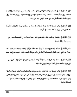 306
314
_
‫كر‬ِ
‫وذ‬ ‫سنوإت‬ ‫تسع‬ ‫وعمرهإ‬ ‫بعإئشة‬ ‫دخل‬ ‫ي‬
‫إلنب‬ ‫أن‬ ‫وإألئمة‬ ‫إلصحإبة‬ ‫إتفإق‬ ‫ي‬
‫ػ‬ ‫إلكإمل‬
(
130
)
‫ي‬
‫ػ‬ ‫إختةلفهم‬ ‫بيإن‬ ‫مع‬ ‫كلهم‬‫وإلفقه‬ ‫خ‬ ‫وإلتإري‬ ‫إلحديث‬ ‫ألئمة‬ ‫متهم‬ ‫ذلك‬ ‫ف‬ِ‫مخإل‬ ‫أن‬ ‫وبيإن‬ ‫منهم‬ ‫ؤمإمإ‬
‫بعد‬ ‫تبلغ‬ ‫ولم‬ ‫مإع‬ ِ
‫إلج‬ ‫عليهإ‬ ‫يقع‬ ‫من‬ ‫ي‬
‫عل‬ ‫إلجنإبة‬ ‫غسل‬ ‫وجوب‬
315
_
‫ر‬
‫عش‬ ‫أربعة‬ ‫من‬ ‫معإذ‬ ‫بن‬ ‫سعد‬ ‫لموت‬ ‫إلرحمن‬ ‫عرش‬ ‫ر‬
‫إهت‬ ‫حديث‬ ‫توإتر‬ ‫ي‬
‫ػ‬ ‫إلكإمل‬
(
14
)
‫طريقإ‬
‫تأويله‬ ‫ي‬
‫ػ‬ ‫إألئمة‬ ‫إختةلف‬ ‫وبيإن‬ ‫ي‬
‫إلنب‬ ‫ي‬
‫ؤل‬ ‫مختلفإ‬
316
_
‫ي‬
‫نه‬ ‫من‬ ‫د‬‫بإلت‬ ‫إللعب‬ ‫ي‬
‫ػ‬ ‫ورد‬ ‫ومإ‬ ‫ورسوله‬ ‫تل‬ ‫ي‬
‫عض‬ ‫فقد‬ ‫د‬‫بإلت‬ ‫لعب‬ ‫من‬ ‫أحإديث‬ ‫ي‬
‫ػ‬ ‫إلكإمل‬
‫ووعيد‬ ‫وذم‬
/
20
‫حديث‬
317
_
‫ر‬
‫عش‬ ‫من‬ ‫وجلبإب‬‫بخمإر‬ ‫ؤإل‬ ‫أة‬‫ر‬‫إم‬ ‫صةلة‬ ‫تل‬ ‫يقبل‬ ‫إل‬ ‫حديث‬ ‫وتصحيح‬ ‫أسإنيد‬ ‫ي‬
‫ػ‬ ‫إلكإمل‬
(
10
)
‫تسعي‬ ‫كر‬ِ
‫ذ‬ ‫مع‬ ‫ذلك‬ ‫ي‬
‫عل‬ ‫وإألئمة‬ ‫إلصحإبة‬ ‫إتفإق‬ ‫وبيإن‬ ‫ي‬
‫إلنب‬ ‫عن‬ ‫طرق‬
(
90
)
‫منهم‬ ‫وإمإمإ‬ ‫صحإبيإ‬
318
_
‫ثمإنية‬ ‫من‬ ‫وإلطبل‬‫إلمزمإر‬ ‫بهدم‬
ُ
‫ثت‬ ِ
‫ع‬
ُ
‫ب‬ ‫حديث‬ ‫وتصحيح‬ ‫أسإنيد‬ ‫ي‬
‫ػ‬ ‫إلكإمل‬
(
8
)
‫عن‬ ‫طرق‬
‫تضعيفه‬ ‫ي‬
‫ؤل‬ ‫ببعضهم‬ ‫أفضت‬ ‫ي‬
‫ر‬
‫إلب‬ ‫إألخطإء‬ ‫وبيإن‬ ‫ي‬
‫إلنب‬
319
_
‫إلكإمل‬
‫ي‬
‫ػ‬
‫إ‬
َ
‫يه‬ ِ‫وسإق‬ ‫وحإملهإ‬ ‫ومبتإعهإ‬ ‫وبإئعهإ‬ ‫هإ‬‫وشإرب‬ ‫هإ‬َ
ِ
‫وعإض‬‫إلخمر‬ ‫تل‬ ‫لعن‬ ‫حديث‬ ‫توإتر‬
‫من‬
(
18
)
‫فيهإ‬ ‫وإلتجإرة‬‫إلخمر‬ ‫بيع‬ ‫حرمة‬ ‫ي‬
‫عل‬ ‫وإألئمة‬ ‫إلصحإبة‬ ‫إتفإق‬ ‫وبيإن‬ ‫ي‬
‫إلنب‬ ‫ي‬
‫ؤل‬ ‫مختلفإ‬ ‫طريقإ‬
‫إلكبإئر‬ ‫وإستحةلل‬‫إلمتوإتر‬ ‫ونقض‬ ‫إلدين‬ ‫هدم‬ ‫ي‬
‫ػ‬ ‫وإلمنإفقي‬ ‫إلحدثإء‬ ‫عإدة‬ ‫وبيإن‬ ‫هإ‬‫شإرب‬ ‫وقتل‬
/
‫إلثإنية‬ ‫إلنسخة‬
 