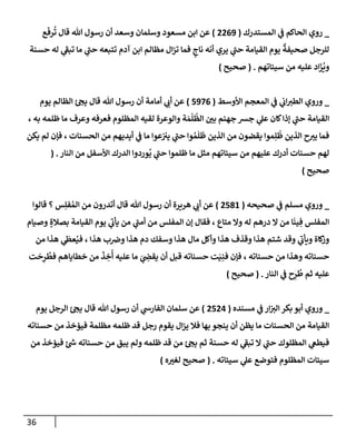 36
_
‫إلمستدرك‬ ‫ي‬
‫ػ‬ ‫إلحإكم‬ ‫روي‬
(
2269
)
‫ع‬
َ
‫رف‬
ُ
‫ت‬ ‫قإل‬ ‫تل‬ ‫رسول‬ ‫أن‬ ‫وسعد‬ ‫وسلمإن‬ ‫مسعود‬ ‫إبن‬ ‫عن‬
‫حسنة‬ ‫له‬ ‫ي‬
‫ر‬
‫تبؼ‬ ‫مإ‬ ‫ي‬
‫ر‬
‫حب‬ ‫تتبعه‬ ‫آدم‬ ‫إبن‬ ‫مظإلم‬ ‫إل‬‫ز‬‫ت‬ ‫فمإ‬ ٍ
‫نإج‬ ‫أنه‬ ‫يري‬ ‫ي‬
‫ر‬
‫حب‬ ‫إلقيإمة‬ ‫يوم‬
ٌ
‫صحيفة‬ ‫للرجل‬
‫سيئإتهم‬ ‫من‬ ‫عليه‬ ‫إد‬
َ
‫ز‬
ُ
‫وي‬
.
(
‫صحيح‬
)
_
‫إألوسط‬ ‫إلمعجم‬ ‫ي‬
‫ػ‬ ‫ي‬
‫إب‬‫إلطت‬ ‫وروي‬
(
5976
)
‫يوم‬ ‫إلظإلم‬ ‫ئ‬‫يح‬ ‫قإل‬ ‫تل‬ ‫رسول‬ ‫أن‬ ‫أمإمة‬ ‫ي‬
‫أب‬ ‫عن‬
، ‫به‬ ‫ظلمه‬ ‫مإ‬ ‫وعرف‬ ‫فعرفه‬ ‫إلمظلوم‬ ‫لقيه‬ ‫وإلوعرة‬ ‫ة‬ َ‫م‬
ْ
‫ل‬
ُ
‫إلظ‬ ‫بي‬ ‫جهنم‬ ‫جش‬ ‫ي‬
‫عل‬ ‫كإن‬‫ؤذإ‬ ‫ي‬
‫ر‬
‫حب‬ ‫إلقيإمة‬
‫يكن‬ ‫لم‬ ‫فؤن‬ ، ‫إلحسنإت‬ ‫من‬ ‫أيديهم‬ ‫ي‬
‫ػ‬ ‫مإ‬ ‫عوإ‬‫يت‬ ‫ي‬
‫ر‬
‫حب‬ ‫وإ‬ ُ‫م‬
َ
‫ل‬
َ
‫ظ‬ ‫إلذين‬ ‫من‬ ‫يقضون‬ ‫موإ‬ِ‫ل‬
ُ
‫ظ‬ ‫إلذين‬ ‫ح‬‫يت‬ ‫فمإ‬
‫إلنإر‬ ‫من‬ ‫إألسفل‬ ‫إلدرك‬ ‫وردوإ‬
ُ
‫ي‬ ‫ي‬
‫ر‬
‫حب‬ ‫ظلموإ‬ ‫مإ‬ ‫مثل‬ ‫سيئإتهم‬ ‫من‬ ‫عليهم‬ ‫أدرك‬ ‫حسنإت‬ ‫لهم‬
.
(
‫صحيح‬
)
_
‫صحيحه‬ ‫ي‬
‫ػ‬ ‫مسلم‬ ‫وروي‬
(
2581
)
‫قإلوإ‬ ‫؟‬ ‫س‬ِ‫فل‬ ُ‫إلم‬ ‫من‬ ‫أتدرون‬ ‫قإل‬ ‫تل‬ ‫رسول‬ ‫أن‬ ‫هريرة‬ ‫ي‬
‫أب‬ ‫عن‬
‫وصيإم‬ ٍ‫بصةلة‬ ‫إلقيإمة‬ ‫يوم‬ ‫ي‬
‫ر‬
‫يأب‬ ‫من‬ ‫ي‬
‫ر‬
‫أمب‬ ‫من‬ ‫إلمفلس‬ ‫ؤن‬ ‫فقإل‬ ، ‫متإع‬ ‫وإل‬ ‫له‬ ‫درهم‬ ‫إل‬ ‫من‬ ‫إ‬
َ
‫ين‬ ِ‫ف‬ ‫إلمفلس‬
‫من‬ ‫هذإ‬ ‫ي‬
َ
‫عظ‬ُ‫في‬ ، ‫هذإ‬ ‫ب‬‫وض‬ ‫هذإ‬ ‫دم‬ ‫وسفك‬ ‫هذإ‬ ‫مإل‬ ‫وأكل‬ ‫هذإ‬ ‫وقذف‬ ‫هذإ‬ ‫شتم‬ ‫وقد‬ ‫ي‬
‫ر‬
‫ويأب‬ ‫كإة‬
‫وز‬
‫ت‬
َ
‫ح‬ِ
‫ر‬
ُ
‫فط‬ ‫خطإيإهم‬ ‫من‬
َ
‫ذ‬ ِ
‫خ‬
ُ
‫أ‬ ‫عليه‬ ‫مإ‬ َ
‫ي‬ ِ
‫يقض‬ ‫أن‬ ‫قبل‬ ‫حسنإته‬ ‫ت‬َ‫ي‬ِ‫فن‬ ‫فؤن‬ ، ‫حسنإته‬ ‫من‬ ‫وهذإ‬ ‫حسنإته‬
‫إلنإر‬ ‫ي‬
‫ػ‬ ‫ح‬ِ
‫ر‬
ُ
‫ط‬ ‫ثم‬ ‫عليه‬
.
(
‫صحيح‬
)
_
‫مسنده‬ ‫ي‬
‫ػ‬ ‫إر‬‫إلت‬ ‫بكر‬ ‫أبو‬ ‫وروي‬
(
2524
)
‫يوم‬ ‫إلرجل‬ ‫ئ‬‫يح‬ ‫قإل‬ ‫تل‬ ‫رسول‬ ‫أن‬ ‫ي‬
‫إلفإرش‬ ‫سلمإن‬ ‫عن‬
‫حسنإته‬ ‫من‬ ‫فيؤخذ‬ ‫مظلمة‬ ‫ظلمه‬ ‫قد‬ ‫رجل‬ ‫يقوم‬ ‫إل‬‫ز‬‫ي‬ ‫فةل‬ ‫بهإ‬ ‫ينجو‬ ‫أن‬ ‫يظن‬ ‫مإ‬ ‫إلحسنإت‬ ‫من‬ ‫إلقيإمة‬
‫من‬ ‫فيؤخذ‬ ‫ئ‬ ‫ر‬
‫ش‬ ‫حسنإته‬ ‫من‬ ‫يبق‬ ‫ولم‬ ‫ظلمه‬ ‫قد‬ ‫من‬ ‫ئ‬‫يح‬ ‫ثم‬ ‫حسنة‬ ‫له‬ ‫ي‬
‫ر‬
‫تبؼ‬ ‫إل‬ ‫ي‬
‫ر‬
‫حب‬ ‫إلمظلوك‬ ‫ي‬
‫فيطغ‬
‫سيئإته‬ ‫ي‬
‫عل‬ ‫فتوضع‬ ‫إلمظلوم‬ ‫سيئإت‬
.
(
‫ه‬‫لغت‬ ‫صحيح‬
)
 