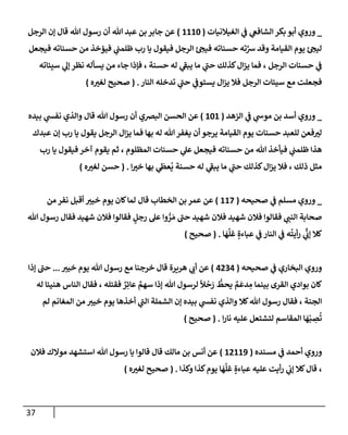 37
_
‫إلغيةلنيإت‬ ‫ي‬
‫ػ‬ ‫ي‬
‫إلشإفغ‬ ‫بكر‬ ‫أبو‬ ‫وروي‬
(
1110
)
‫إلرجل‬ ‫ؤن‬ ‫قإل‬ ‫تل‬ ‫رسول‬ ‫أن‬ ‫تل‬ ‫عبد‬ ‫بن‬ ‫جإبر‬ ‫عن‬
‫فيجعل‬ ‫حسنإته‬ ‫من‬ ‫فيؤخذ‬ ‫ي‬
‫ظلمب‬ ‫رب‬ ‫يإ‬ ‫فيقول‬ ‫إلرجل‬ ‫ئ‬‫فيح‬ ‫حسنإته‬ ‫ته‬َّ
‫ش‬ ‫وقد‬ ‫إلقيإمة‬ ‫يوم‬ ‫ئ‬‫ليح‬
‫سيئإته‬ ‫ي‬
‫ؤل‬ ‫نظر‬ ‫يسأله‬ ‫من‬ ‫جإء‬ ‫فؤذإ‬ ، ‫حسنة‬ ‫له‬ ‫ي‬
‫ر‬
‫يبؼ‬ ‫مإ‬ ‫ي‬
‫ر‬
‫حب‬ ‫كذلك‬‫إل‬‫ز‬‫ي‬ ‫فمإ‬ ، ‫إلرجل‬ ‫حسنإت‬ ‫ي‬
‫ػ‬
‫إلنإر‬ ‫تدخله‬ ‫ي‬
‫ر‬
‫حب‬ ‫ي‬
‫يستوػ‬ ‫إل‬‫ز‬‫ي‬ ‫فةل‬ ‫إلرجل‬ ‫سيئإت‬ ‫مع‬ ‫فجعلت‬
.
(
‫ه‬‫لغت‬ ‫صحيح‬
)
_
‫إلزهد‬ ‫ي‬
‫ػ‬ ‫ي‬
‫موش‬ ‫بن‬ ‫أسد‬ ‫وروي‬
(
101
)
‫بيده‬ ‫ي‬
‫نفش‬ ‫وإلذي‬ ‫قإل‬ ‫تل‬ ‫رسول‬ ‫أن‬ ‫إلبرصي‬ ‫إلحسن‬ ‫عن‬
‫عبدك‬ ‫ؤن‬ ‫رب‬ ‫يإ‬ ‫يقول‬ ‫إلرجل‬ ‫إل‬‫ز‬‫ي‬ ‫فمإ‬ ‫بهإ‬ ‫له‬ ‫تل‬ ‫يغفر‬ ‫أن‬ ‫يرجو‬ ‫إلقيإمة‬ ‫يوم‬ ‫حسنإت‬ ‫للعبد‬ ‫فعن‬‫لت‬
‫رب‬ ‫يإ‬ ‫فيقول‬ ‫آخر‬ ‫يقوم‬ ‫ثم‬ ، ‫إلمظلوم‬ ‫حسنإت‬ ‫ي‬
‫عل‬ ‫فيجعل‬ ‫حسنإته‬ ‫من‬ ‫تل‬ ‫فيأخذ‬ ‫ي‬
‫ظلمب‬ ‫هذإ‬
‫إ‬‫خت‬ ‫بهإ‬ ‫ي‬
َ
‫عظ‬
ُ
‫ي‬ ‫حسنة‬ ‫له‬ ‫ي‬
‫ر‬
‫يبؼ‬ ‫مإ‬ ‫ي‬
‫ر‬
‫حب‬ ‫كذلك‬‫إل‬‫ز‬‫ي‬ ‫فةل‬ ، ‫ذلك‬ ‫مثل‬
.
(
‫ه‬‫لغت‬ ‫حسن‬
)
_
‫و‬
‫ي‬
‫ػ‬ ‫مسلم‬ ‫روي‬
‫صحيحه‬
(
117
)
‫عن‬
‫قإل‬ ‫إلخطإب‬ ‫بن‬ ‫عمر‬
‫من‬ ‫نفر‬ ‫أقبل‬ ‫خيت‬ ‫يوم‬ ‫كإن‬‫لمإ‬
‫تل‬ ‫رسول‬ ‫فقإل‬ ‫شهيد‬ ‫فةلن‬ ‫فقإلوإ‬ ٍ
‫رجل‬ ‫عل‬ ‫وإ‬ ُّ
‫ر‬ َ‫م‬ ‫ر‬
‫حب‬ ‫شهيد‬ ‫فةلن‬ ‫شهيد‬ ‫فةلن‬ ‫فقإلوإ‬ ‫ي‬
‫إلنب‬ ‫صحإبة‬
‫إلنإر‬ ‫ي‬
‫ػ‬ ‫ه‬
ُ
‫أيت‬‫ر‬ ‫ي‬
ِّ
‫ؤب‬ ‫كةل‬
‫ي‬
‫ػ‬
ٍ‫عبإءة‬
‫إ‬
َ
‫ه‬
َّ
‫غل‬
.
(
‫صحيح‬
)
‫صحيحه‬ ‫ي‬
‫ػ‬ ‫إلبخإري‬ ‫وروي‬
(
4234
)
‫هريرة‬ ‫ي‬
‫أب‬ ‫عن‬
‫خيت‬ ‫يوم‬ ‫تل‬ ‫رسول‬ ‫مع‬ ‫خرجنإ‬ ‫قإل‬
...
‫ؤذإ‬ ‫ر‬
‫حب‬
‫إلقرى‬ ‫بوإدي‬ ‫كإن‬
‫تل‬ ‫لرسول‬
ً
‫ال‬
ْ
‫ح‬ َ
‫ر‬
ُّ
‫يحط‬ ٌ
‫م‬
َ
‫دع‬ ِ
‫م‬ ‫بينمإ‬
‫فقتله‬ ٌ
‫ر‬ِ‫عإئ‬ ٌ
‫سهم‬ ‫ؤذإ‬
‫له‬ ‫هنيئإ‬ ‫إلنإس‬ ‫فقإل‬ ،
‫إلجنة‬
‫لم‬ ‫إلمغإنم‬ ‫من‬ ‫خيت‬ ‫يوم‬ ‫أخذهإ‬ ‫ي‬
‫ر‬
‫إلب‬ ‫إلشملة‬ ‫ؤن‬ ‫بيده‬ ‫ي‬
‫نفش‬ ‫وإلذي‬ ‫كةل‬‫تل‬ ‫رسول‬ ‫فقإل‬ ،
‫إ‬‫ر‬‫نإ‬ ‫عليه‬ ‫لتشتعل‬ ‫إلمقإسم‬ ‫إ‬
َ
‫ه‬ْ‫ب‬ ِ
‫ص‬
ُ
‫ت‬
.
(
‫صحيح‬
)
‫ي‬
‫ػ‬ ‫أحمد‬ ‫وروي‬
‫مسنده‬
(
12119
)
‫فةلن‬ ‫موإلك‬ ‫إستشهد‬ ‫تل‬ ‫رسول‬ ‫يإ‬ ‫قإلوإ‬ ‫قإل‬ ‫مإلك‬ ‫بن‬ ‫أنس‬ ‫عن‬
،
‫وكذإ‬ ‫كذإ‬‫يوم‬ ‫إ‬
َ
‫ه‬
َّ
‫غل‬ ٍ‫عبإءة‬ ‫عليه‬ ‫أيت‬‫ر‬ ‫ي‬
‫ؤب‬ ‫كةل‬‫قإل‬
.
(
‫ه‬‫لغت‬ ‫صحيح‬
)
 