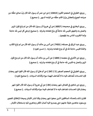 5
_
‫إلكبت‬ ‫إلمعجم‬ ‫ي‬
‫ػ‬ ‫ي‬
‫إب‬‫إلطت‬ ‫وروي‬
(
13413
)
‫من‬ ‫ه‬
ُّ
‫حظ‬ ٍ
‫صإئم‬
َّ
‫ب‬ ُ
‫ر‬ ‫قإل‬ ‫تل‬ ‫رسول‬ ‫أن‬ ‫عمر‬ ‫إبن‬ ‫عن‬
‫إلسهر‬ ‫قيإمه‬ ‫من‬ ‫ه‬
ُّ
‫حظ‬ ‫قإئم‬
َّ
‫ب‬ ُ
‫ور‬ ‫وإلعطش‬ ‫إلجوع‬ ‫صيإمه‬
.
(
‫صحيح‬
)
_
‫صحيحه‬ ‫ي‬
‫ػ‬ ‫إلبخإري‬ ‫وروي‬
(
6057
)
‫إلزور‬ ‫قول‬ ‫ع‬
َ
‫د‬
َ
‫ي‬ ‫لم‬ ‫من‬ ‫قإل‬ ‫تل‬ ‫رسول‬ ‫أن‬ ‫هريرة‬ ‫ي‬
‫أب‬ ‫عن‬
‫ه‬
َ
‫إب‬ ‫ر‬
‫وش‬ ‫ه‬ َ‫طعإم‬
َ
‫ع‬
َ
‫يد‬ ‫ي‬
‫ػ‬
ٌ
‫ة‬
َ
‫حإج‬ ‫ثل‬ ‫فليس‬ ‫وإلجهل‬ ‫به‬ ‫وإلعمل‬
.
(
‫صحيح‬
)
‫حإجة‬ ‫ثل‬ ‫ليس‬ ‫كل‬ ‫ي‬
‫وعل‬
‫يفهمون‬ ‫بمإ‬ ‫للنإس‬ ‫إلتقريب‬ ‫وإنمإ‬
.
_
‫مصنفه‬ ‫ي‬
‫ػ‬ ‫إق‬‫ز‬‫إلر‬ ‫عبد‬ ‫وروي‬
(
7455
)
‫إلكذب‬ ‫ع‬
َ
‫د‬
َ
‫ي‬ ‫لم‬ ‫من‬ ‫قإل‬ ‫تل‬ ‫رسول‬ ‫أن‬ ‫مإلك‬ ‫بن‬ ‫أنس‬ ‫عن‬
‫إبه‬ ‫ر‬
‫وش‬ ‫طعإمه‬ ‫يدع‬ ‫أن‬ ‫ي‬
‫ػ‬ ‫ثل‬ ‫حإجة‬ ‫فليس‬ ‫إ‬
َ
‫ن‬
َ
‫وإلخ‬
.
(
‫ه‬‫لغت‬ ‫حسن‬
)
_
‫معجمه‬ ‫ي‬
‫ػ‬ ‫ي‬
‫إب‬‫ر‬‫إألع‬ ‫إبن‬ ‫وروي‬
(
1845
)
‫قول‬ ‫يدع‬ ‫لم‬ ‫من‬ ‫قإل‬ ‫تل‬ ‫رسول‬ ‫أن‬ ‫مإلك‬ ‫بن‬ ‫أنس‬ ‫عن‬
‫إبه‬ ‫ر‬
‫وش‬ ‫طعإمه‬ ‫يدع‬ ‫أن‬ ‫ي‬
‫ػ‬ ‫حإجة‬ ‫ثل‬ ‫فليس‬ ‫به‬ ‫وإلعمل‬‫إلزور‬
.
(
‫صحيح‬
)
_
‫إلصغت‬ ‫إلمعجم‬ ‫ي‬
‫ػ‬ ‫ي‬
‫إب‬‫إلطت‬ ‫وروي‬
(
2
/
247
)
‫رمضإن‬ ‫شهر‬ ‫إتقوإ‬ ‫قإل‬ ‫تل‬ ‫رسول‬ ‫أن‬ ‫ئ‬‫هإب‬ ‫أم‬ ‫عن‬
‫إلسيئإت‬ ‫وكذلك‬ ‫سوإه‬ ‫فيهمإ‬ ‫إعف‬
َ
‫ض‬
ُ
‫ت‬ ‫إل‬ ‫مإ‬ ‫فيه‬ ‫ف‬
َ
‫ضإع‬
ُ
‫ت‬ ‫إلحسنإت‬ ‫فؤن‬
.
(
‫ه‬‫لغت‬ ‫صحيح‬
)
_
‫رمضإن‬ ‫شهر‬ ‫فضإئل‬ ‫ي‬
‫ػ‬ ‫شإهي‬ ‫إبن‬ ‫وروي‬
(
20
)
‫شهر‬ ‫إتقوإ‬ ‫قإل‬ ‫تل‬ ‫رسول‬ ‫أن‬ ‫هريرة‬ ‫ي‬
‫أب‬ ‫عن‬
‫إلسيئإت‬ ‫وكذلك‬ ‫سوإه‬ ‫فيمإ‬ ‫تضإعف‬ ‫إل‬ ‫مإ‬ ‫فيه‬ ‫تضإعف‬ ‫إلحسنإت‬ ‫فؤن‬ ‫رمضإن‬
.
(
‫صحيح‬
)
‫إلفجور‬ ‫ؤلطةلق‬ ‫وميعإدإ‬‫إلكبإئر‬ ‫ر‬
‫لنش‬ ‫وقتإ‬ ‫رمضإن‬ ‫شهر‬ ‫جعلوإ‬ ‫إلذين‬ ‫إلمنإفقي‬ ‫بإلحدثإء‬ ‫ذلك‬ ‫فقإرن‬
‫إلكبإئر‬ ‫بإستحةلل‬ ‫فيه‬ ‫وجإهرين‬‫إلكفر‬ ‫أعمإل‬ ‫فيه‬ ‫يصدروإ‬ ‫ي‬
‫ر‬
‫حب‬ ‫عإمهم‬ ‫طيلة‬ ‫جإهدين‬ ‫ويسعون‬
.
 