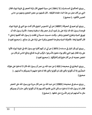 53
_
‫ي‬
‫ػ‬ ‫إلحإكم‬ ‫وروي‬
‫إلمستدرك‬
(
2
/
564
)
‫فقإل‬ ‫تبوك‬ ‫غزوة‬ ‫ي‬
‫ػ‬ ‫إلحجر‬ ‫نزلنإ‬ ‫قإل‬ ‫ي‬
‫إلجهب‬ ‫ة‬‫ست‬ ‫عن‬
‫ه‬ ِ
‫لق‬ُ‫فلي‬ ‫طعإمإ‬ ‫إلمإء‬ ‫هذإ‬ ‫من‬ ‫عمل‬ ‫كإن‬‫من‬ ‫ي‬
‫إلنب‬
.
‫حإس‬ ‫من‬ ‫ومنهم‬ ‫إلعجي‬ ‫عجن‬ ‫من‬ ‫فمنهم‬ ‫قإل‬
‫فألقوه‬ ‫إلحيس‬
.
(
‫صحيح‬
)
_
‫ي‬
‫ػ‬ ‫نعيم‬ ‫أبو‬ ‫وروي‬
‫إلمعرفة‬
(
6897
)
‫تبوك‬ ‫غزوة‬ ‫ي‬
‫ػ‬ ‫ي‬
‫إلنب‬ ‫مع‬ ‫كنت‬‫قإل‬ ‫إلبلوي‬ ‫إلشموس‬ ‫ي‬
‫أب‬ ‫عن‬
‫أن‬ ‫تل‬ ‫رسول‬ ‫فأمرنإ‬ ، ‫وعجنإ‬ ‫إستقينإ‬ ‫وقد‬‫حجر‬ ‫ئ‬
‫بت‬ ‫أو‬ ‫ثمود‬ ‫ئ‬
‫بت‬ ‫عل‬ ‫نزلنإ‬ ‫قد‬ ‫تل‬ ‫رسول‬ ‫فوجدنإ‬
‫؟‬ ‫ي‬
‫ر‬
‫إحلب‬‫ر‬ ‫ألقمهإ‬ ‫تل‬ ‫رسول‬ ‫يإ‬ ‫فقلت‬ ‫ي‬
‫ل‬ ‫حسية‬ ‫حسيت‬ ‫وكنت‬ ،‫وننفر‬ ‫إلعجي‬ ‫ونطرح‬ ‫إلميإه‬ ‫نهريق‬
‫صإلح‬ ‫ئ‬
‫بت‬ ‫عل‬ ‫نزلنإ‬ ‫ر‬
‫حب‬ ‫ونفرنإ‬ ‫إلعجي‬ ‫وطرحنإ‬ ‫إلميإه‬ ‫فأهرقنإ‬ ، ‫ؤيإهإ‬ ‫ألقمهإ‬ ‫قإل‬
.
(
‫صحيح‬
‫ه‬‫لغت‬
)
_
‫ي‬
‫ػ‬ ‫إر‬‫إلت‬ ‫بكر‬ ‫أبو‬ ‫وروي‬
‫مسنده‬
(
3971
)
‫فأتوإ‬ ‫تبوك‬ ‫غزوة‬ ‫ي‬
‫ػ‬ ‫تل‬ ‫رسول‬ ‫مع‬ ‫كإنوإ‬‫أنهم‬ ‫ذر‬ ‫ي‬
‫أب‬ ‫عن‬
‫من‬ ‫قإل‬ ‫ثم‬ ‫إلنإس‬ ‫ودفع‬ ‫فدفع‬ ‫فرسه‬ ‫كب‬
‫فر‬ ، ‫فأشعوإ‬ ‫ملعون‬ ‫بوإد‬ ‫ؤنكم‬ ‫ي‬
‫إلنب‬ ‫لهم‬ ‫فقإل‬ ‫وإد‬ ‫عل‬
‫إ‬
َ
‫ه‬َّ‫ب‬
ُ
‫فليك‬
ً
‫إ‬‫ر‬‫د‬ ِ‫ق‬ ‫طبخ‬ ‫كإن‬‫من‬ ‫أو‬ ‫عجينه‬ ‫إعتجن‬
.
(
‫صحيح‬
‫ه‬‫لغت‬
)
_
‫ي‬
‫ػ‬ ‫إلبخإري‬ ‫وروي‬
‫صحيحه‬
(
433
)
‫عن‬
‫تل‬ ‫عبد‬
‫هؤإلء‬ ‫عل‬ ‫تدخلوإ‬ ‫إل‬ ‫قإل‬ ‫تل‬ ‫رسول‬ ‫أن‬ ‫عمر‬ ‫بن‬
‫أصإبهم‬ ‫مإ‬ ‫يصيبكم‬ ‫إل‬ ‫عليهم‬ ‫تدخلوإ‬ ‫فةل‬ ‫بإكي‬ ‫تكونوإ‬ ‫لم‬ ‫فؤن‬ ‫بإكي‬ ‫تكونوإ‬ ‫أن‬ ‫ؤإل‬ ‫بي‬
َّ
‫إلمعذ‬
( .
‫صحيح‬
)
_
‫ي‬
‫ػ‬ ‫مسلم‬ ‫وروي‬
‫صحيحه‬
(
2983
)
‫عن‬
‫إلحجر‬ ‫عل‬ ‫تل‬ ‫رسول‬ ‫مع‬ ‫مررنإ‬ ‫قإل‬ ‫عمر‬ ‫بن‬ ‫تل‬ ‫عبد‬
‫يصيبكم‬ ‫أن‬ ‫إ‬‫ر‬‫حذ‬ ‫بإكي‬ ‫تكونوإ‬ ‫أن‬ ‫ؤإل‬ ‫أنفسهم‬ ‫ظلموإ‬ ‫إلذين‬ ‫مسإكن‬ ‫تدخلوإ‬ ‫إل‬ ‫تل‬ ‫رسول‬ ‫لنإ‬ ‫فقإل‬
‫خلفهإ‬ ‫ر‬
‫حب‬ ‫فأشع‬ ‫زجر‬ ‫ثم‬ ‫أصإبهم‬ ‫مإ‬ ‫مثل‬
.
(
‫صحيح‬
)
 