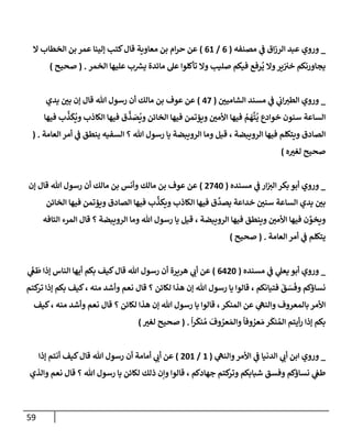 59
_
‫ي‬
‫ػ‬ ‫إق‬‫ز‬‫إلر‬ ‫عبد‬ ‫وروي‬
‫مصنفه‬
(
6
/
61
)
‫إل‬ ‫إلخطإب‬ ‫بن‬ ‫عمر‬ ‫ؤلينإ‬ ‫كتب‬‫قإل‬ ‫معإوية‬ ‫بن‬ ‫إم‬‫ر‬‫ح‬ ‫عن‬
‫إلخمر‬ ‫عليهإ‬ ‫ب‬ ‫ر‬
‫يش‬ ‫مإئدة‬ ‫عل‬ ‫تأكلوإ‬ ‫وإل‬ ‫صليب‬ ‫فيكم‬ ‫رفع‬
ُ
‫ي‬ ‫وإل‬‫ير‬‫خت‬ ‫يجإورنكم‬
.
(
‫صحيح‬
)
_
‫إلشإميي‬ ‫مسند‬ ‫ي‬
‫ػ‬ ‫ي‬
‫إب‬‫إلطت‬ ‫وروي‬
(
47
)
‫يدي‬ ‫بي‬ ‫ؤن‬ ‫قإل‬ ‫تل‬ ‫رسول‬ ‫أن‬ ‫مإلك‬ ‫بن‬ ‫عوف‬ ‫عن‬
‫فيهإ‬ ‫ب‬
َّ
‫ذ‬
َ
‫ك‬
ُ
‫وي‬ ‫إلكإذب‬ ‫فيهإ‬ ‫ق‬
َّ
‫ذ‬ َ
‫ص‬
ُ
‫وي‬ ‫إلخإئن‬ ‫فيهإ‬ ‫ويؤتمن‬ ‫إألمي‬ ‫فيهإ‬ ُ
‫م‬
َ
‫ه‬
َّ
‫ت‬
ُ
‫ي‬ ‫خوإدع‬ ‫سنون‬ ‫إلسإعة‬
‫إلعإمة‬ ‫أمر‬ ‫ي‬
‫ػ‬ ‫ينطق‬ ‫إلسفيه‬ ‫؟‬ ‫تل‬ ‫رسول‬ ‫يإ‬ ‫إلرويبضة‬ ‫ومإ‬ ‫قيل‬ ، ‫إلرويبضة‬ ‫فيهإ‬ ‫ويتكلم‬ ‫إلصإدق‬
.
(
‫ه‬‫لغت‬ ‫صحيح‬
)
_
‫مسنده‬ ‫ي‬
‫ػ‬ ‫إر‬‫إلت‬ ‫بكر‬ ‫أبو‬ ‫وروي‬
(
2740
)
‫ؤن‬ ‫قإل‬ ‫تل‬ ‫رسول‬ ‫أن‬ ‫مإلك‬ ‫بن‬ ‫وأنس‬ ‫مإلك‬ ‫بن‬ ‫عوف‬ ‫عن‬
‫إلخإئن‬ ‫فيهإ‬ ‫ويؤتمن‬ ‫إلصإدق‬ ‫فيهإ‬ ‫ب‬
َّ
‫ويكذ‬ ‫إلكإذب‬ ‫فيهإ‬ ‫ق‬
َّ
‫يصد‬ ‫خدإعة‬ ‫سني‬ ‫إلسإعة‬ ‫يدي‬ ‫بي‬
‫إلتإفه‬ ‫إلمرء‬ ‫قإل‬ ‫؟‬ ‫إلرويبضة‬ ‫ومإ‬ ‫تل‬ ‫رسول‬ ‫يإ‬ ‫قيل‬ ، ‫إلرويبضة‬ ‫فيهإ‬ ‫وينطق‬ ‫إألمي‬ ‫فيهإ‬ ‫ن‬ َّ
‫ويخو‬
‫إلعإمة‬ ‫أمر‬ ‫ي‬
‫ػ‬ ‫يتكلم‬
.
(
‫صحيح‬
)
_
‫مسنده‬ ‫ي‬
‫ػ‬ ‫ي‬
‫يعل‬ ‫أبو‬ ‫وروي‬
(
6420
)
‫ي‬
َ
‫غ‬
َ
‫ط‬ ‫ؤذإ‬ ‫إلنإس‬ ‫أيهإ‬ ‫بكم‬ ‫كيف‬‫قإل‬ ‫تل‬ ‫رسول‬ ‫أن‬ ‫هريرة‬ ‫ي‬
‫أب‬ ‫عن‬
‫كتم‬
‫تر‬ ‫ؤذإ‬ ‫بكم‬ ‫كيف‬، ‫منه‬ ‫وأشد‬ ‫نعم‬ ‫قإل‬ ‫؟‬ ‫لكإئن‬ ‫هذإ‬ ‫ؤن‬ ‫تل‬ ‫رسول‬ ‫يإ‬ ‫قإلوإ‬ ، ‫فتيإنكم‬
َ
‫ق‬ َ
‫س‬
َ
‫وف‬ ‫نسإؤكم‬
‫كيف‬، ‫منه‬ ‫وأشد‬ ‫نعم‬ ‫قإل‬ ‫؟‬ ‫لكإئن‬ ‫هذإ‬ ‫ؤن‬ ‫تل‬ ‫رسول‬ ‫يإ‬ ‫قإلوإ‬ ،‫إلمنكر‬ ‫عن‬ ‫ي‬
‫وإلنه‬ ‫بإلمعروف‬ ‫إألمر‬
ً
‫إ‬‫ر‬
َ
‫نك‬ ُ‫م‬
َ
‫وف‬ ُ
‫عر‬ َ‫وإلم‬
ً
‫وفإ‬ ُ
‫عر‬ َ‫م‬ ‫ر‬
َ
‫نك‬ ُ‫إلم‬ ‫أيتم‬‫ر‬ ‫ؤذإ‬ ‫بكم‬
.
(
‫لغت‬ ‫صحيح‬
)
_
‫ي‬
‫وإلنه‬‫إألمر‬ ‫ي‬
‫ػ‬ ‫إلدنيإ‬ ‫ي‬
‫أب‬ ‫إبن‬ ‫وروي‬
(
1
/
201
)
‫ؤذإ‬ ‫أنتم‬ ‫كيف‬‫قإل‬ ‫تل‬ ‫رسول‬ ‫أن‬ ‫أمإمة‬ ‫ي‬
‫أب‬ ‫عن‬
‫وإلذي‬ ‫نعم‬ ‫قإل‬ ‫؟‬ ‫تل‬ ‫رسول‬ ‫يإ‬ ‫لكإئن‬ ‫ذلك‬ ‫وإن‬ ‫قإلوإ‬ ، ‫جهإدكم‬ ‫كتم‬
‫وتر‬ ‫شبإبكم‬ ‫وفسق‬ ‫نسإؤكم‬ ‫ي‬
‫طغ‬
 