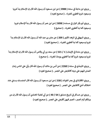 64
_
‫سننه‬ ‫ي‬
‫ػ‬ ‫مإجة‬ ‫إبن‬ ‫وروي‬
(
3988
)
‫غريبإ‬ ‫بدأ‬ ‫إؤلسةلم‬ ‫ؤن‬ ‫قإل‬ ‫تل‬ ‫رسول‬ ‫أن‬ ‫مسعود‬ ‫إبن‬ ‫عن‬
‫للغربإء‬ ‫ي‬
‫فطوب‬ ‫غريبإ‬ ‫وسيعود‬
.
(
‫ه‬‫لغت‬ ‫صحيح‬
)
_
‫مسنده‬ ‫ي‬
‫ػ‬ ‫إر‬‫إلت‬ ‫بكر‬ ‫أبو‬ ‫وروي‬
(
5898
)
‫غريبإ‬ ‫إؤلسةلم‬ ‫بدأ‬ ‫قإل‬ ‫تل‬ ‫رسول‬ ‫أن‬ ‫عمر‬ ‫إبن‬ ‫عن‬
‫للغربإء‬ ‫ي‬
‫فطوب‬ ‫بدأ‬ ‫كمإ‬‫وسيعود‬
.
(
‫صحيح‬
)
_
‫إلكبت‬ ‫إلزهد‬ ‫ي‬
‫ػ‬ ‫ي‬
‫ر‬
‫إلبيهؼ‬ ‫وروي‬
(
209
)
‫بدأ‬ ‫إؤلسةلم‬ ‫ؤن‬ ‫قإل‬ ‫تل‬ ‫رسول‬ ‫أن‬ ‫تل‬ ‫عبد‬ ‫بن‬ ‫جإبر‬ ‫عن‬
‫للغربإء‬ ‫ي‬
‫فطوب‬ ‫بدأ‬ ‫كمإ‬‫وسيعود‬ ‫غريبإ‬
.
(
‫ه‬‫لغت‬ ‫صحيح‬
)
_
‫إؤليمإن‬ ‫ي‬
‫ػ‬ ‫مندة‬ ‫إبن‬ ‫وروي‬
(
1
/
521
)
‫بدأ‬ ‫إؤلسةلم‬ ‫ؤن‬ ‫قإل‬ ‫تل‬ ‫رسول‬ ‫أن‬ ‫وقإص‬ ‫ي‬
‫أب‬ ‫بن‬ ‫سعد‬ ‫عن‬
‫للغربإء‬ ‫يومئذ‬ ‫ي‬
‫فطوب‬ ‫بدأ‬ ‫كمإ‬‫غريبإ‬ ‫وسيعود‬ ‫غريبإ‬
.
(
‫صحيح‬
)
_
‫سننه‬ ‫ي‬
‫ػ‬ ‫مذي‬ ‫ر‬
‫إلت‬ ‫وروي‬
(
2260
)
‫زمإن‬ ‫إلنإس‬ ‫ي‬
‫عل‬ ‫ي‬
‫ر‬
‫يأب‬ ‫قإل‬ ‫تل‬ ‫رسول‬ ‫أن‬ ‫مإلك‬ ‫بن‬ ‫أنس‬ ‫عن‬
‫إلجمر‬ ‫ي‬
‫عل‬ ‫كإلقإبض‬‫ه‬ِ‫ين‬ ِ
‫د‬ ‫ي‬
‫عل‬ ‫فيهم‬ ‫إلصإبر‬
.
(
‫ه‬‫لغت‬ ‫صحيح‬
)
_
‫إلفوإئد‬ ‫بحر‬ ‫ي‬
‫ػ‬ ‫إلكةلبإذي‬ ‫وروي‬
(
338
)
‫عند‬ ‫ي‬
‫ر‬
‫بسنب‬ ‫إلمتمسك‬ ‫قإل‬ ‫تل‬ ‫رسول‬ ‫أن‬ ‫مسعود‬ ‫إبن‬ ‫عن‬
‫إلجمر‬ ‫ي‬
‫عل‬ ‫كإلقإبض‬ ‫ي‬
‫ر‬
‫أمب‬ ‫إختةلف‬
.
(
‫ه‬‫لغت‬ ‫صحيح‬
)
_
‫دمشق‬ ‫خ‬ ‫تإري‬ ‫ي‬
‫ػ‬ ‫عسإكر‬ ‫إبن‬ ‫وروي‬
(
64
/
40
)
‫من‬ ‫ؤن‬ ‫قإل‬ ‫تل‬ ‫رسول‬ ‫أن‬ ‫ي‬
‫إلخشب‬ ‫ثعلبة‬ ‫ي‬
‫أب‬ ‫عن‬
‫إلجمر‬ ‫ي‬
‫عل‬ ٍ
‫بض‬
َ
‫كق‬‫فيهن‬ ‫إلصت‬ ،‫إلصت‬ ‫أيإم‬ ‫إئكم‬‫ر‬‫و‬
.
(
‫ه‬‫لغت‬ ‫صحيح‬
)
 