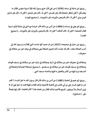 66
_
‫وروي‬
‫مإجة‬ ‫إبن‬
‫ي‬
‫ػ‬
‫سننه‬
(
1578
)
‫مإ‬ ‫فقإل‬ ‫جلوس‬ ‫نسوة‬ ‫فؤذإ‬ ‫تل‬ ‫رسول‬ ‫خرج‬ ‫قإل‬ ‫ي‬
‫عل‬ ‫عن‬
‫تدلي‬ ‫هل‬ ‫قإل‬ ، ‫إل‬ ‫قلن‬ ‫؟‬ ‫تحملن‬ ‫هل‬ ‫قإل‬ ، ‫إل‬ ‫قلن‬ ‫؟‬ ‫تغسلن‬ ‫هل‬ ‫قإل‬ ‫إلجنإزة‬ ‫ننتظر‬ ‫قلن‬ ‫؟‬ ‫يجلسكن‬
‫إت‬‫ر‬‫مأجو‬ ‫غت‬ ‫إت‬‫ر‬‫مأزو‬ ‫فإرجعن‬ ‫قإل‬ ، ‫إل‬ ‫قلن‬ ‫؟‬ ‫ي‬
‫يدل‬ ‫فيمن‬
.
(
‫ه‬‫لغت‬ ‫صحيح‬
)
_
‫ي‬
‫ػ‬ ‫ي‬
‫يعل‬ ‫أبو‬ ‫وروي‬
‫مسنده‬
(
4056
)
‫نسوة‬ ‫أى‬‫ر‬‫ف‬ ‫جنإزة‬ ‫ي‬
‫ػ‬ ‫ي‬
‫إلنب‬ ‫مع‬ ‫خرجنإ‬ ‫قإل‬ ‫مإلك‬ ‫بن‬ ‫أنس‬ ‫عن‬
‫؟‬ ‫أتحملنه‬ ‫فقإل‬
، ‫إل‬ ‫قلن‬
‫إت‬ َ
‫ور‬
ُ
‫مأج‬ َ
‫ت‬
َ
‫غ‬ ٍ
‫إت‬‫ر‬‫مأزو‬ ‫فإرجعن‬ ‫قإل‬ ، ‫إل‬ ‫قلن‬ ‫؟‬ ‫أتدفنه‬ ‫قإل‬
.
(
‫صحيح‬
‫ه‬‫لغت‬
)
_
‫وروي‬
‫حبإن‬ ‫إبن‬
‫ي‬
‫ػ‬
‫صحيحه‬
(
2217
)
‫حميد‬ ‫أم‬ ‫عن‬
‫ي‬
‫ؤب‬ ‫تل‬ ‫رسول‬ ‫يإ‬ ‫فقإلت‬ ‫ي‬
‫إلنب‬ ‫جإءت‬ ‫أنهإ‬
‫معك‬ ‫إلصةلة‬ ‫أحب‬
،
‫ي‬
‫ػ‬ ‫صةلتك‬ ‫من‬ ‫خت‬ ‫بيتك‬ ‫ي‬
‫ػ‬ ‫وصةلتك‬ ‫ي‬
‫مغ‬ ‫إلصةلة‬ ‫تحبي‬ ‫أنك‬ ‫علمت‬ ‫قد‬ ‫قإل‬
‫حجرتك‬
،
‫قومك‬ ‫مسجد‬ ‫ي‬
‫ػ‬ ‫صةلتك‬ ‫من‬ ‫خت‬ ‫دإرك‬ ‫ي‬
‫ػ‬ ‫وصةلتك‬ ‫دإرك‬ ‫ي‬
‫ػ‬ ‫صةلتك‬ ‫من‬ ‫خت‬ ‫حجرتك‬ ‫ي‬
‫ػ‬ ‫وصةلتك‬
‫مسجدي‬ ‫ي‬
‫ػ‬ ‫صةلتك‬ ‫من‬ ‫خت‬ ‫قومك‬ ‫مسجد‬ ‫ي‬
‫ػ‬ ‫وصةلتك‬
.
(
‫صحيح‬
)
‫ي‬
‫ػ‬ ‫وإلصةلة‬ ‫إلجمإعة‬ ‫وصةلة‬
‫ي‬
‫إلنب‬ ‫مسجد‬ ‫وخإصة‬ ‫فيهإ‬ ‫مإ‬ ‫وإلفضل‬‫إألمر‬ ‫من‬ ‫فيهإ‬ ‫ورد‬ ‫إلمسجد‬
.
_
‫ي‬
‫ػ‬ ‫نعيم‬ ‫أبو‬ ‫وروي‬
‫إلحلية‬
(
1482
)
‫فلم‬ ‫؟‬ ‫للنسإء‬ ٌ
‫ت‬
َ
‫خ‬ ‫مإ‬ ‫تل‬ ‫رسول‬ ‫قإل‬ ‫قإل‬ ‫مإلك‬ ‫بن‬ ‫أنس‬ ‫عن‬
‫إل‬ ‫أن‬ ‫لهن‬ ٌ
‫خت‬ ‫له‬ ‫قلت‬ ‫فهةل‬ ‫فقإلت‬ ‫بذلك‬ ‫هإ‬‫فأخت‬ ‫فإطمة‬ ‫ي‬
‫ؤل‬ ‫طإلب‬ ‫ي‬
‫أب‬ ‫بن‬ ‫ي‬
‫عل‬‫فسإر‬ ‫نقول‬ ‫مإ‬ ‫ندر‬
ٌ
‫ة‬ َ‫ضع‬
َ
‫ب‬ ‫ؤنهإ‬ ‫قإل‬ ، ‫فإطمة‬ ‫قإل‬ ‫؟‬ ‫هذإ‬ ‫علمك‬ ‫من‬ ‫فقإل‬ ‫بذلك‬ ‫ه‬‫فأخت‬ ‫فرجع‬ ، ‫يرونهن‬ ‫وإل‬ ‫إلرجإل‬ ‫ين‬ َ
‫ر‬
َ
‫ي‬
‫ي‬
ّ
‫ب‬ ِ
‫م‬
.
(
‫صحيح‬
)
 