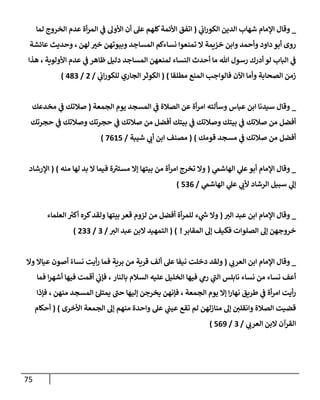 75
_
‫ي‬
‫إب‬‫ر‬‫إلكو‬ ‫إلدين‬ ‫شهإب‬ ‫إؤلمإم‬ ‫وقإل‬
(
‫لمإ‬ ‫إلخروج‬ ‫عدم‬ ‫أة‬‫ر‬‫إلم‬ ‫ي‬
‫ػ‬ ‫إألول‬ ‫أن‬ ‫عل‬ ‫كلهم‬‫إألئمة‬ ‫إتفق‬
‫لهن‬ ‫خت‬ ‫وبيوتهن‬ ‫إلمسإجد‬ ‫نسإءكم‬ ‫تمنعوإ‬ ‫إل‬ ‫خزيمة‬ ‫وإبن‬ ‫وأحمد‬ ‫دإود‬ ‫أبو‬ ‫روى‬
،
‫عإئشة‬ ‫وحديث‬
‫إألولوية‬ ‫عدم‬ ‫ي‬
‫ػ‬ ‫ظإهر‬ ‫دليل‬ ‫إلمسإجد‬ ‫لمنعهن‬ ‫إلنسإء‬ ‫أحدث‬ ‫مإ‬ ‫تل‬ ‫رسول‬ ‫أدرك‬ ‫لو‬ ‫إلبإب‬ ‫ي‬
‫ػ‬
،
‫هذإ‬
‫مطلقإ‬ ‫إلمنع‬ ‫فإلوإجب‬ ‫إآلن‬ ‫وأمإ‬ ‫إلصحإبة‬ ‫زمن‬
)
(
‫ي‬
‫إب‬‫ر‬‫للكو‬ ‫إلجإري‬ ‫إلكوثر‬
/
2
/
483
)
_
‫إبن‬ ‫سيدنإ‬ ‫وقإل‬
‫عبإس‬
‫وسألته‬
‫إلجمعة‬ ‫يوم‬ ‫إلمسجد‬ ‫ي‬
‫ػ‬ ‫إلصةلة‬ ‫عن‬ ‫أة‬‫ر‬‫إم‬
(
‫مخدعك‬ ‫ي‬
‫ػ‬ ‫صةلتك‬
‫حجرتك‬ ‫ي‬
‫ػ‬ ‫وصةلتك‬ ‫حجرتك‬ ‫ي‬
‫ػ‬ ‫صةلتك‬ ‫من‬ ‫أفضل‬ ‫بيتك‬ ‫ي‬
‫ػ‬ ‫وصةلتك‬ ‫بيتك‬ ‫ي‬
‫ػ‬ ‫صةلتك‬ ‫من‬ ‫أفضل‬
‫قومك‬ ‫مسجد‬ ‫ي‬
‫ػ‬ ‫صةلتك‬ ‫من‬ ‫أفضل‬
)
(
‫شيبة‬ ‫ي‬
‫أب‬ ‫إبن‬ ‫مصنف‬
/
7615
)
_
‫ي‬
‫إلهإشم‬ ‫ي‬
‫عل‬‫أبو‬ ‫إؤلمإم‬ ‫وقإل‬
(
‫منه‬ ‫لهإ‬ ‫بد‬ ‫إل‬ ‫فيمإ‬ ‫ة‬ ‫ر‬
‫مستت‬ ‫ؤإل‬ ‫بيتهإ‬ ‫من‬ ‫أة‬‫ر‬‫إم‬ ‫تخرج‬ ‫وإل‬
)
(
‫إؤلرشإد‬
‫ي‬
‫إلهإشم‬ ‫ي‬
‫عل‬ ‫ي‬
‫ألب‬ ‫إلرشإد‬ ‫سبيل‬ ‫ي‬
‫ؤل‬
/
536
)
_
‫إلت‬ ‫عبد‬ ‫إبن‬ ‫إؤلمإم‬ ‫وقإل‬
(
‫إلعلمإء‬ ‫ر‬
‫أكت‬ ‫كره‬‫ولقد‬ ‫بيتهإ‬ ‫قعر‬ ‫لزوم‬ ‫من‬ ‫أفضل‬ ‫أة‬‫ر‬‫للم‬ ‫ء‬ ‫ي‬
‫ر‬
‫ش‬ ‫وإل‬
‫إلمقإبر‬ ‫ؤل‬ ‫فكيف‬ ‫إلصلوإت‬ ‫ؤل‬ ‫خروجهن‬
!
)
(
‫إلت‬ ‫عبد‬ ‫إلبن‬ ‫إلتمهيد‬
/
3
/
233
)
_
‫ي‬
‫إلعرب‬ ‫إبن‬ ‫إؤلمإم‬ ‫وقإل‬
(
‫وإل‬ ‫عيإإل‬ ‫أصون‬ ً‫نسإء‬ ‫أيت‬‫ر‬ ‫فمإ‬ ‫برية‬ ‫من‬ ‫قرية‬ ‫ألف‬ ‫عل‬ ‫نيفإ‬ ‫دخلت‬ ‫ولقد‬
‫بإلنإر‬ ‫إلسةلم‬ ‫عليه‬ ‫إلخليل‬ ‫فيهإ‬ ‫ي‬
‫رم‬ ‫ي‬
‫ر‬
‫إلب‬ ‫نإبلس‬ ‫نسإء‬ ‫من‬ ‫نسإء‬ ‫أعف‬
‫فمإ‬ ‫إ‬‫ر‬‫أشه‬ ‫فيهإ‬ ‫أقمت‬ ‫ي‬
‫فؤب‬ ،
‫طريق‬ ‫ي‬
‫ػ‬ ‫أة‬‫ر‬‫إم‬ ‫أيت‬‫ر‬
‫إلجمعة‬ ‫يوم‬ ‫ؤإل‬ ‫إ‬‫ر‬‫نهإ‬
‫منهن‬ ‫إلمسجد‬ ‫ئ‬‫يمتل‬ ‫ر‬
‫حب‬ ‫ؤليهإ‬ ‫يخرجن‬ ‫فؤنهن‬ ،
‫فؤذإ‬ ،
‫إألخرى‬ ‫إلجمعة‬ ‫ؤل‬ ‫منهم‬ ‫وإحدة‬ ‫عل‬ ‫ي‬
‫عيب‬ ‫تقع‬ ‫لم‬ ‫منإزلهن‬ ‫ؤل‬ ‫وإنقلي‬ ‫إلصةلة‬ ‫قضيت‬
)
(
‫أحكإم‬
‫ي‬
‫إلعرب‬ ‫إلبن‬ ‫إلقرآن‬
/
3
/
569
)
 