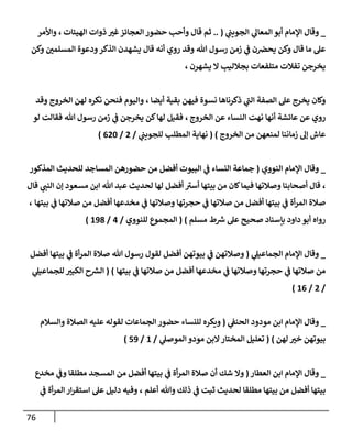 76
_
‫ي‬
‫إلجويب‬ ‫ي‬
‫إلمعإل‬ ‫أبو‬ ‫إؤلمإم‬ ‫وقإل‬
(
..
‫إلهيئإت‬ ‫ذوإت‬ ‫غت‬‫إلعجإئز‬ ‫حضور‬ ‫وأحب‬ ‫قإل‬ ‫ثم‬
،
‫وإألمر‬
‫وكن‬ ‫إلمسلمي‬ ‫ودعوة‬‫إلذكر‬ ‫يشهدن‬ ‫قإل‬ ‫أنه‬ ‫روي‬ ‫وقد‬ ‫تل‬ ‫رسول‬ ‫زمن‬ ‫ي‬
‫ػ‬ ‫ن‬‫يحرص‬ ‫وكن‬ ‫قإل‬ ‫مإ‬ ‫عل‬
‫يشهرن‬ ‫إل‬ ‫بجةلليب‬ ‫متلفعإت‬ ‫تفةلت‬ ‫يخرجن‬
،
‫أيضإ‬ ‫بقية‬ ‫فيهن‬ ‫نسوة‬ ‫ذكرنإهإ‬ ‫ي‬
‫ر‬
‫إلب‬ ‫إلصفة‬ ‫عل‬ ‫يخرج‬ ‫وكإن‬
،
‫وقد‬ ‫إلخروج‬ ‫لهن‬ ‫نكره‬ ‫فنحن‬ ‫وإليوم‬
‫أنهإ‬ ‫عإئشة‬ ‫عن‬ ‫روي‬
‫نهت‬
‫إلخروج‬ ‫عن‬ ‫إلنسإء‬
،
‫يخرجن‬ ‫كن‬‫لهإ‬ ‫فقيل‬
‫ي‬
‫ػ‬
‫تل‬ ‫رسول‬ ‫زمن‬
‫لو‬ ‫فقإلت‬
‫إلخروج‬ ‫من‬ ‫لمنعهن‬ ‫زمإننإ‬ ‫ؤل‬ ‫عإش‬
)
(
‫ي‬
‫للجويب‬ ‫إلمطلب‬ ‫نهإية‬
/
2
/
620
)
_
‫إلنووي‬ ‫إؤلمإم‬ ‫وقإل‬
(
‫إلمذكور‬ ‫للحديث‬ ‫إلمسإجد‬ ‫حضورهن‬ ‫من‬ ‫أفضل‬ ‫إلبيوت‬ ‫ي‬
‫ػ‬ ‫إلنسإء‬ ‫جمإعة‬
،
‫قإل‬ ‫ي‬
‫إلنب‬ ‫ؤن‬ ‫مسعود‬ ‫إبن‬ ‫تل‬ ‫عبد‬ ‫لحديث‬ ‫لهإ‬ ‫أفضل‬ ‫ر‬
‫أست‬ ‫بيتهإ‬ ‫من‬ ‫كإن‬‫فيمإ‬ ‫وصةلتهإ‬ ‫أصحإبنإ‬ ‫قإل‬
‫بيتهإ‬ ‫ي‬
‫ػ‬ ‫صةلتهإ‬ ‫من‬ ‫أفضل‬ ‫مخدعهإ‬ ‫ي‬
‫ػ‬ ‫وصةلتهإ‬ ‫حجرتهإ‬ ‫ي‬
‫ػ‬ ‫صةلتهإ‬ ‫من‬ ‫أفضل‬ ‫بيتهإ‬ ‫ي‬
‫ػ‬ ‫أة‬‫ر‬‫إلم‬ ‫صةلة‬
،
‫مسلم‬ ‫ط‬ ‫ر‬
‫ش‬ ‫عل‬ ‫صحيح‬ ‫بإسنإد‬ ‫دإود‬ ‫أبو‬ ‫روإه‬
)
(
‫للنووي‬ ‫إلمجموع‬
/
4
/
198
)
_
‫ي‬
‫إلجمإعيل‬ ‫إؤلمإم‬ ‫وقإل‬
(
‫أفضل‬ ‫بيتهإ‬ ‫ي‬
‫ػ‬ ‫أة‬‫ر‬‫إلم‬ ‫صةلة‬ ‫تل‬ ‫رسول‬ ‫لقول‬ ‫أفضل‬ ‫بيوتهن‬ ‫ي‬
‫ػ‬ ‫وصةلتهن‬
‫بيتهإ‬ ‫ي‬
‫ػ‬ ‫صةلتهإ‬ ‫من‬ ‫أفضل‬ ‫مخدعهإ‬ ‫ي‬
‫ػ‬ ‫وصةلتهإ‬ ‫حجرتهإ‬ ‫ي‬
‫ػ‬ ‫صةلتهإ‬ ‫من‬
)
(
‫ي‬
‫للجمإعيل‬ ‫إلكبت‬ ‫ح‬ ‫ر‬
‫إلش‬
/
2
/
16
)
_
‫ي‬
‫إلحنؼ‬ ‫مودود‬ ‫إبن‬ ‫إؤلمإم‬ ‫وقإل‬
(
‫إلجمإعإت‬ ‫حضور‬ ‫للنسإء‬ ‫ويكره‬
‫وإلسةلم‬ ‫إلصةلة‬ ‫عليه‬ ‫لقوله‬
‫لهن‬ ‫خت‬ ‫بيوتهن‬
)
(
‫ي‬
‫إلموصل‬ ‫مودو‬ ‫إلبن‬‫إلمختإر‬ ‫تعليل‬
/
1
/
59
)
_
‫إلعطإر‬ ‫إبن‬ ‫إؤلمإم‬ ‫وقإل‬
(
‫مخدع‬ ‫ي‬
‫وػ‬ ‫مطلقإ‬ ‫إلمسجد‬ ‫من‬ ‫أفضل‬ ‫بيتهإ‬ ‫ي‬
‫ػ‬ ‫أة‬‫ر‬‫إلم‬ ‫صةلة‬ ‫أن‬ ‫شك‬ ‫وإل‬
‫أعلم‬ ‫وتل‬ ‫ذلك‬ ‫ي‬
‫ػ‬ ‫ثبت‬ ‫لحديث‬ ‫مطلقإ‬ ‫بيتهإ‬ ‫من‬ ‫أفضل‬ ‫بيتهإ‬
،
‫ي‬
‫ػ‬ ‫أة‬‫ر‬‫إلم‬ ‫إر‬‫ر‬‫إستق‬ ‫عل‬ ‫دليل‬ ‫وفيه‬
 