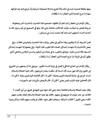 77
‫إغهإ‬‫ر‬‫ف‬ ‫بعد‬ ‫ؤليه‬ ‫ترجع‬ ‫وأن‬ ‫عية‬ ‫ر‬
‫ش‬ ‫لمصلحة‬ ‫ؤإل‬ ‫منه‬ ‫تخرج‬ ‫وأإل‬ ‫ذلك‬ ‫ي‬
‫ػ‬ ‫ثبت‬ ‫لحديث‬ ‫مطلقإ‬ ‫بيتهإ‬
‫منهإ‬
)
(
‫إلعطإر‬ ‫إلبن‬ ‫إلعمدة‬ ‫ح‬ ‫ر‬
‫ش‬
/
1
/
290
)
_
‫إلعطإر‬ ‫إبن‬ ‫إؤلمإم‬ ‫وقإل‬
(
‫وجعلوهإ‬‫أخر‬ ‫بأحإديث‬ ‫إلحديث‬ ‫هذإ‬ ‫خصصوإ‬ ‫إلفقهإء‬ ‫أن‬ ‫إعلم‬ ‫ثم‬
‫أت‬‫ر‬‫ط‬ ‫لمفإسد‬ ‫به‬ ‫للعمل‬ ‫وطإ‬ ‫ر‬
‫ش‬
‫عنهإ‬ ‫تل‬ ‫ي‬
‫را‬ ‫عإئشة‬ ‫قإلت‬ ‫كمإ‬
‫ي‬
‫ػ‬
‫تل‬ ‫رسول‬ ‫أى‬‫ر‬ ‫لو‬ ‫إلصحيح‬
‫مإ‬
‫إئيل‬‫ش‬‫ؤ‬ ‫ي‬
‫بب‬ ‫نسإء‬ ‫منعت‬ ‫كمإ‬‫إلمسإجد‬ ‫لمنعهن‬ ‫إلنسإء‬ ‫أحدث‬
،
‫تفةلت‬ ‫وليخرجن‬ ‫إلحديث‬ ‫هذإ‬ ‫روإيإت‬ ‫بعض‬ ‫ي‬
‫ػ‬ ‫مذكور‬ ‫وهذإ‬ ‫يتطيي‬ ‫إل‬ ‫أن‬ ‫وط‬ ‫ر‬
‫إلش‬ ‫فمن‬
،
‫ي‬
‫وػ‬
‫إلليلة‬ ‫تلك‬ ‫تطيب‬ ‫فةل‬ ‫إلعشإء‬ ‫ؤحدإكن‬ ‫شهدت‬ ‫ؤذإ‬ ‫إألحإديث‬ ‫بعض‬
،
‫ؤحدإكن‬ ‫شهدت‬ ‫ؤذإ‬ ‫بعضهإ‬ ‫ي‬
‫وػ‬
‫طيبإ‬ ‫تمسن‬ ‫فةل‬ ‫إلمسجد‬
،
‫بإلطيب‬ ‫ويلحق‬
‫ي‬
‫ػ‬ ‫مإ‬
‫إلذي‬ ‫ي‬
‫وإلحل‬ ‫إلمةلبس‬ ‫وحسن‬‫إلبخور‬ ‫من‬ ‫معنإه‬
‫إلزينة‬ ‫ي‬
‫ػ‬ ‫أثره‬ ‫يظهر‬
)
(
‫إلعطإر‬ ‫إلبن‬ ‫إلعمدة‬ ‫ح‬ ‫ر‬
‫ش‬
/
1
/
355
)
_
‫ي‬
‫إلمإلك‬ ‫إلحإج‬ ‫إبن‬ ‫إؤلمإم‬ ‫وقإل‬
(
‫للقبور‬ ‫إلنسإء‬ ‫زيإرة‬ ‫ي‬
‫ػ‬ ‫فصل‬
:
‫إلخروج‬ ‫من‬ ‫يمنعهن‬ ‫أن‬ ‫له‬ ‫ي‬
‫وينبغ‬
‫ميت‬ ‫لهن‬ ‫كإن‬‫وإن‬‫إلقبور‬ ‫ؤل‬
‫خروجهن‬ ‫بعدم‬ ‫حكمت‬ ‫قد‬ ‫إلسنة‬ ‫ألن‬
،
‫قإل‬
‫وإلسةلم‬ ‫إلصةلة‬ ‫عليه‬
‫يحمله‬ ‫فيمن‬ ‫أتحملنه‬ ‫جنإزة‬ ‫ي‬
‫ػ‬ ‫خرجن‬ ‫لنسإء‬
‫؟‬
‫إل‬ ‫قلن‬
،
‫له‬‫يت‬ ‫فيمن‬ ‫ه‬‫قت‬ ‫لنه‬‫أفتت‬ ‫قإل‬
‫؟‬
‫إل‬ ‫قلن‬
،
‫ي‬
‫ر‬
‫يحب‬ ‫فيمن‬ ‫إب‬ ‫ر‬
‫إلت‬ ‫عليه‬ ‫أفتحثي‬ ‫قإل‬
‫؟‬
‫إل‬ ‫قلن‬
،
‫إت‬‫ر‬‫مأجو‬ ‫غت‬ ‫إت‬‫ر‬‫مأزو‬ ‫فإرجعن‬ ‫قإل‬
،
‫أقبلت‬ ‫أين‬ ‫من‬ ‫طريق‬ ‫ي‬
‫ػ‬ ‫لقيهإ‬ ‫حي‬ ‫عنهإ‬ ‫تل‬ ‫ي‬
‫را‬ ‫إبنته‬ ‫لفإطمة‬ ‫وإلسةلم‬ ‫إلصةلة‬ ‫عليه‬ ‫وقإل‬
‫؟‬
‫عزيتهم‬ ‫لنإ‬ ‫إن‬‫جت‬ ‫عند‬ ‫من‬ ‫فقإلت‬
‫ي‬
‫ػ‬
‫ميتهم‬
،
‫فقإل‬
‫لهإ‬
‫معهم‬ ‫بلغت‬ ‫لعلك‬ ‫وإلسةلم‬ ‫إلصةلة‬ ‫عليه‬
‫إلقبور‬ ‫ي‬
‫يعب‬ ‫إلكدإء‬
‫؟‬
‫عنهإ‬ ‫تنه‬ ‫سمعتك‬ ‫وتل‬ ‫إل‬ ‫فقإلت‬
،
‫وعيدإ‬‫وذكر‬ ‫إلكدإء‬ ‫معهم‬ ‫بلغت‬ ‫لو‬ ‫فقإل‬
‫شديدإ‬
،
 