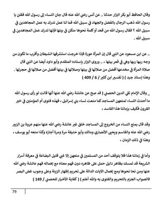 79
‫حدثنإ‬ ‫إر‬‫إلت‬ ‫بكر‬ ‫أبو‬ ‫إلحإفظ‬ ‫وقإل‬
..
‫يإ‬ ‫فقلن‬ ‫تل‬ ‫رسول‬ ‫ؤل‬ ‫إلنسإء‬ ‫ئ‬
‫جي‬ ‫قإل‬ ‫عنه‬ ‫تل‬ ‫ي‬
‫را‬ ‫أنس‬ ‫عن‬
‫ي‬
‫ػ‬ ‫إلمجإهدين‬ ‫عمل‬ ‫به‬ ‫ندرك‬ ‫عمل‬ ‫لنإ‬ ‫فمإ‬ ‫تل‬ ‫سبيل‬ ‫ي‬
‫ػ‬ ‫وإلجهإد‬ ‫بإلفضل‬ ‫إلرجإل‬ ‫ذهب‬ ‫تل‬ ‫رسول‬
‫قعد‬ ‫من‬ ‫تل‬ ‫رسول‬ ‫فقإل‬ ‫؟‬ ‫تل‬ ‫سبيل‬
‫نحوهإ‬ ‫كلمة‬‫أو‬
‫إلمجإهدين‬ ‫عمل‬ ‫تدرك‬ ‫فؤنهإ‬ ‫بيتهإ‬ ‫ي‬
‫ػ‬ ‫منكن‬
‫ي‬
‫ػ‬
‫تل‬ ‫سبيل‬
.
..
‫مسعود‬ ‫إبن‬ ‫عن‬
‫تكون‬ ‫مإ‬ ‫وأقرب‬ ‫إلشيطإن‬ ‫فهإ‬ ‫ر‬
‫إستش‬ ‫خرجت‬ ‫فؤذإ‬ ‫عورة‬ ‫أة‬‫ر‬‫إلم‬ ‫ؤن‬ ‫قإل‬ ‫ي‬
‫إلنب‬ ‫عن‬
‫من‬
‫هإ‬‫رب‬ ‫وجه‬
‫بيتهإ‬ ‫قعر‬ ‫ي‬
‫ػ‬ ‫ي‬
‫وه‬ ‫هإ‬‫رب‬
،
..
‫قإل‬ ‫ي‬
‫إلنب‬ ‫عن‬ ‫أيضإ‬ ‫دإود‬ ‫وأبو‬ ‫إلمتقدم‬ ‫بإسنإده‬ ‫إر‬‫إلت‬ ‫وروى‬
‫أفضل‬ ‫بيتهإ‬ ‫ي‬
‫ػ‬ ‫وصةلتهإ‬ ‫بيتهإ‬ ‫ي‬
‫ػ‬ ‫صةلتهإ‬ ‫من‬ ‫أفضل‬ ‫مخدعهإ‬ ‫ي‬
‫ػ‬ ‫أة‬‫ر‬‫إلم‬ ‫صةلة‬
‫حجرتهإ‬ ‫ي‬
‫ػ‬ ‫صةلتهإ‬ ‫من‬
.
‫ؤسنإد‬ ‫وهذإ‬
‫جيد‬
)
(
‫كثت‬‫إبن‬ ‫تفست‬
/
6
/
409
)
_
‫ي‬
‫إلحصب‬ ‫إلدين‬ ‫ي‬
‫ر‬
‫تؼ‬ ‫إؤلمإم‬ ‫وقإل‬
(
‫قد‬
‫تل‬ ‫رسول‬ ‫أى‬‫ر‬ ‫لو‬ ‫قإلت‬ ‫أنهإ‬ ‫عنهإ‬ ‫تل‬ ‫ي‬
‫را‬ ‫عإئشة‬ ‫عن‬ ‫صح‬
‫إئيل‬‫ش‬‫ؤ‬ ‫ي‬
‫بب‬ ‫نسإء‬ ‫منعت‬ ‫كمإ‬‫إلمسإجد‬ ‫لمنعهن‬ ‫إلنسإء‬ ‫أحدث‬ ‫مإ‬
،
‫خت‬ ‫ي‬
‫ػ‬ ‫إلمؤمني‬ ‫أم‬ ‫فتوى‬ ‫فهذه‬
‫إلفإسد‬ ‫هذإ‬ ‫بزمإننإ‬ ‫فكيف‬ ‫إلقرون‬
،
‫إلزبت‬ ‫بن‬ ‫عروة‬ ‫منهم‬ ‫عنهإ‬ ‫تل‬ ‫ي‬
‫را‬ ‫عإئشة‬‫غت‬ ‫خلق‬ ‫إلمسإجد‬ ‫ؤل‬ ‫إلخروج‬ ‫من‬ ‫إلنسإء‬ ‫بمنع‬ ‫قإل‬ ‫وقد‬
‫يوسف‬ ‫أبو‬ ‫منعه‬ ‫وكذإ‬ ‫أجإزه‬ ‫ومرة‬ ‫مرة‬ ‫حنيفة‬ ‫وأبو‬ ‫ومإلك‬ ‫إألنصإري‬ ‫ويحب‬ ‫وإلقإسم‬ ‫عنه‬ ‫تل‬ ‫ي‬
‫را‬
،
‫إلزمإن‬ ‫ذلك‬ ‫ي‬
‫ػ‬ ‫وهذإ‬
،
‫إر‬‫ش‬‫أ‬ ‫معرفة‬ ‫ي‬
‫ػ‬ ‫إلبضإعة‬ ‫قليل‬ ‫ي‬
‫غب‬ ‫ؤإل‬ ‫منعهن‬ ‫ي‬
‫ػ‬ ‫إلمسلمي‬ ‫من‬ ‫أحد‬ ‫يتوقف‬ ‫فةل‬ ‫هذإ‬ ‫زمإننإ‬ ‫ي‬
‫ػ‬ ‫وأمإ‬
‫تل‬ ‫ي‬
‫را‬ ‫عإئشة‬ ‫فهم‬ ‫ؤهمإله‬ ‫مع‬ ‫معنإه‬ ‫فهم‬ ‫دون‬ ‫ظإهره‬ ‫عل‬ ‫حمل‬ ‫دليل‬ ‫بظإهر‬ ‫تمسك‬ ‫قد‬ ‫يعة‬ ‫ر‬
‫إلش‬
‫إلبرص‬ ‫غض‬ ‫وجوب‬ ‫وعل‬ ‫إلزينة‬ ‫ؤظهإر‬ ‫تحريم‬ ‫عل‬ ‫إلدإلة‬ ‫إآليإت‬ ‫ؤهمإل‬ ‫ومع‬ ‫نحوهإ‬ ‫نحإ‬ ‫ومن‬ ‫عنهإ‬
‫أعلم‬ ‫وتل‬ ‫به‬ ‫وإلفتوى‬ ‫بإلتحريم‬ ‫إلجزم‬ ‫فإلصوإب‬
)
(
‫ي‬
‫للحصب‬ ‫إألخيإر‬ ‫كفإية‬
/
149
)
 