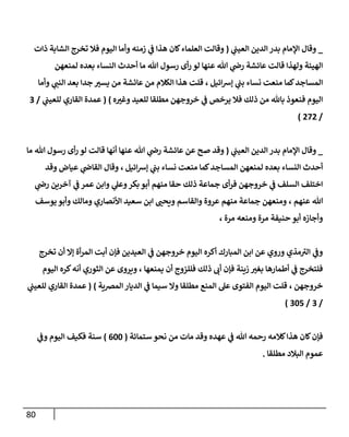 80
_
‫ي‬
‫إلعيب‬ ‫إلدين‬ ‫بدر‬ ‫إؤلمإم‬ ‫وقإل‬
(
‫ذإت‬ ‫إلشإبة‬ ‫تخرج‬ ‫فةل‬ ‫إليوم‬ ‫وأمإ‬ ‫زمنه‬ ‫ي‬
‫ػ‬ ‫هذإ‬ ‫كإن‬‫إلعلمإء‬ ‫وقإلت‬
‫لمنعهن‬ ‫بعده‬ ‫إلنسإء‬ ‫أحدث‬ ‫مإ‬ ‫تل‬ ‫رسول‬ ‫أى‬‫ر‬ ‫لو‬ ‫عنهإ‬ ‫تل‬ ‫ي‬
‫را‬ ‫عإئشة‬ ‫قإلت‬ ‫ولهذإ‬ ‫إلهيئة‬
‫إئيل‬‫ش‬‫ؤ‬ ‫ي‬
‫بب‬ ‫نسإء‬ ‫منعت‬ ‫كمإ‬‫إلمسإجد‬
،
‫عإئشة‬ ‫من‬ ‫إلكةلم‬ ‫هذإ‬ ‫قلت‬
‫من‬
‫وأمإ‬ ‫ي‬
‫إلنب‬ ‫بعد‬ ‫جدإ‬ ‫يست‬
‫ه‬‫وغت‬ ‫للعيد‬ ‫مطلقإ‬ ‫خروجهن‬ ‫ي‬
‫ػ‬ ‫يرخص‬ ‫فةل‬ ‫ذلك‬ ‫من‬ ‫بإثل‬ ‫فنعوذ‬ ‫إليوم‬
)
(
‫ي‬
‫للعيب‬ ‫إلقإري‬ ‫عمدة‬
/
3
/
272
)
_
‫ي‬
‫إلعيب‬ ‫إلدين‬ ‫بدر‬ ‫إؤلمإم‬ ‫وقإل‬
(
‫مإ‬ ‫تل‬ ‫رسول‬ ‫أى‬‫ر‬ ‫لو‬ ‫قإلت‬ ‫أنهإ‬ ‫عنهإ‬ ‫تل‬ ‫ي‬
‫را‬ ‫عإئشة‬ ‫عن‬ ‫صح‬ ‫وقد‬
‫إئيل‬‫ش‬‫ؤ‬ ‫ي‬
‫بب‬ ‫نسإء‬ ‫منعت‬ ‫كمإ‬‫إلمسإجد‬ ‫لمنعهن‬ ‫بعده‬ ‫إلنسإء‬ ‫أحدث‬
،
‫وقإل‬
‫عيإض‬ ‫ي‬
‫إلقإا‬
‫وقد‬
‫ي‬
‫را‬ ‫آخرين‬ ‫ي‬
‫ػ‬ ‫عمر‬ ‫وإبن‬ ‫ي‬
‫وعل‬‫بكر‬ ‫أبو‬ ‫منهم‬ ‫حقإ‬ ‫ذلك‬ ‫جمإعة‬ ‫أى‬‫ر‬‫ف‬ ‫خروجهن‬ ‫ي‬
‫ػ‬ ‫إلسلف‬ ‫إختلف‬
‫عنهم‬ ‫تل‬
،
‫يوسف‬ ‫وأبو‬ ‫ومإلك‬ ‫إألنصإري‬ ‫سعيد‬ ‫إبن‬ ‫ويحب‬ ‫وإلقإسم‬ ‫عروة‬ ‫منهم‬ ‫جمإعة‬ ‫ومنعهن‬
‫وأجإزه‬
‫حنيفة‬ ‫أبو‬
‫مرة‬ ‫ومنعه‬ ‫مرة‬
،
‫تخرج‬ ‫أن‬ ‫ؤإل‬ ‫أة‬‫ر‬‫إلم‬ ‫أبت‬ ‫فؤن‬ ‫إلعيدين‬ ‫ي‬
‫ػ‬ ‫خروجهن‬ ‫إليوم‬ ‫أكره‬ ‫إلمبإرك‬ ‫إبن‬ ‫عن‬ ‫وروي‬ ‫مذي‬ ‫ر‬
‫إلت‬ ‫ي‬
‫وػ‬
‫يمنعهإ‬ ‫أن‬ ‫فللزوج‬ ‫ذلك‬ ‫أب‬ ‫فؤن‬ ‫زينة‬ ‫بغت‬ ‫أطمإرهإ‬ ‫ي‬
‫ػ‬ ‫فلتخرج‬
،
‫إليوم‬ ‫كره‬‫أنه‬ ‫إلثوري‬ ‫عن‬ ‫ويروى‬
‫خروجهن‬
،
‫إلمرصية‬ ‫إلديإر‬ ‫ي‬
‫ػ‬ ‫سيمإ‬ ‫وإل‬ ‫مطلقإ‬ ‫إلمنع‬ ‫عل‬ ‫إلفتوى‬ ‫إليوم‬ ‫قلت‬
)
(
‫ي‬
‫للعيب‬ ‫إلقإري‬ ‫عمدة‬
/
3
/
305
)
‫ستمإئة‬ ‫نحو‬ ‫من‬ ‫مإت‬ ‫وقد‬ ‫عهده‬ ‫ي‬
‫ػ‬ ‫تل‬ ‫رحمه‬ ‫كةلمه‬‫هذإ‬ ‫كإن‬‫فؤن‬
(
600
)
‫ي‬
‫وػ‬ ‫إليوم‬ ‫فكيف‬ ‫سنة‬
‫مطلقإ‬ ‫إلبةلد‬ ‫عموم‬
.
 