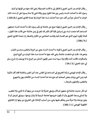 81
_
‫ي‬
‫إلعيب‬ ‫إلدين‬ ‫بدر‬ ‫إؤلمإم‬ ‫وقإل‬
(
‫أدرك‬ ‫لو‬ ‫قولهإ‬ ‫من‬ ‫عنهإ‬ ‫تل‬ ‫ي‬
‫را‬ ‫إلصديقة‬ ‫قإلت‬ ‫مإ‬ ‫ؤل‬ ‫فإنظر‬
‫تل‬ ‫رسول‬
‫مإ‬
‫ي‬
‫إلنب‬ ‫وفإة‬ ‫وبي‬ ‫إلقول‬ ‫هذإ‬ ‫بي‬ ‫وليس‬ ‫إلنسإء‬ ‫أحدثت‬
‫ذلك‬ ‫نسإء‬ ‫أن‬ ‫عل‬ ‫ة‬‫يست‬ ‫مدة‬ ‫ؤإل‬
‫إلزمإن‬ ‫هذإ‬ ‫نسإء‬ ‫أحدثت‬ ‫ممإ‬ ‫جزء‬ ‫ألف‬ ‫من‬ ‫أ‬‫ز‬‫ج‬ ‫أحدثن‬ ‫مإ‬ ‫إلزمإن‬
)
(
‫ي‬
‫للعيب‬ ‫إلقإري‬ ‫عمدة‬
/
6
/
159
)
_
‫ي‬
‫إلعيب‬ ‫إلدين‬ ‫بدر‬ ‫إؤلمإم‬ ‫وقإل‬
(
‫لمنعهن‬ ‫إلنسإء‬ ‫أحدث‬ ‫مإ‬ ‫تل‬ ‫رسول‬ ‫أى‬‫ر‬ ‫لو‬ ‫عإئشة‬ ‫عن‬ ‫صح‬ ‫ولهذإ‬
‫إلقول‬ ‫هذإ‬ ‫قإلت‬ ‫ر‬
‫حب‬ ‫عإئشة‬ ‫زمن‬ ‫ي‬
‫ػ‬ ‫تغت‬ ‫قد‬ ‫إألمر‬ ‫كإن‬‫فؤذإ‬ ‫إئيل‬‫ش‬‫ؤ‬ ‫ي‬
‫بب‬ ‫نسإء‬ ‫منعت‬ ‫كمإ‬‫إلمسإجد‬
،
‫وإلصغإر‬‫إلكبإر‬ ‫من‬ ‫ي‬
‫إلمعإا‬ ‫وفشت‬ ‫فيه‬ ‫إلفسإد‬ ‫عم‬ ‫إلذي‬ ‫إليوم‬ ‫يكون‬ ‫فمإذإ‬
)
(
‫ي‬
‫للعيب‬ ‫إلقإري‬ ‫عمدة‬
/
6
/
296
)
_
‫ي‬
‫إلعيب‬ ‫إلدين‬ ‫بدر‬ ‫إؤلمإم‬ ‫وقإل‬
(
‫إلثيإب‬ ‫وحسن‬ ‫وإلطيب‬ ‫إلزينة‬ ‫من‬ ‫ي‬
‫يعب‬ ‫إلنسإء‬ ‫أحدث‬ ‫مإ‬ ‫قوله‬
‫هإ‬ ‫ونحو‬
،
‫إلبدع‬ ‫أنوع‬ ‫من‬ ‫إلزمإن‬ ‫هذإ‬ ‫نسإء‬ ‫أحدث‬ ‫مإ‬ ‫عنهإ‬ ‫تل‬ ‫ي‬
‫را‬ ‫عإئشة‬ ‫شإهدت‬ ‫لو‬ ‫قلت‬
‫يوصف‬ ‫إل‬ ‫مإ‬ ‫إلبدع‬ ‫من‬ ‫أحدثن‬ ‫فؤنهن‬ ‫مرص‬ ‫نسإء‬ ‫سيمإ‬ ‫وإل‬ ‫إ‬‫ر‬‫ؤنكإ‬ ‫أشد‬ ‫لكإنت‬ ‫إت‬‫ر‬‫وإلمنك‬
)
(
‫سي‬ ‫ح‬ ‫ر‬
‫ش‬
‫ي‬
‫للعيب‬ ‫دإود‬ ‫ي‬
‫أب‬
/
3
/
54
)
_
‫ي‬
‫إلهيتم‬ ‫إؤلمإم‬ ‫وقإل‬
(
‫مأذونإ‬ ‫كإن‬‫فقد‬ ‫وإلفتنة‬‫ر‬‫إلرص‬ ‫أمن‬ ‫عند‬ ‫إلغلس‬ ‫ي‬
‫ػ‬ ‫إلمسإجد‬ ‫ؤل‬ ‫إلخروج‬ ‫وأمإ‬
‫وإلتبهرج‬ ‫بهن‬ ‫إإلفتتإن‬ ‫من‬ ‫إلنسإء‬ ‫أحدث‬ ‫لمإ‬ ‫منه‬ ‫منع‬ ‫ثم‬ ‫أصحإبه‬ ‫بعض‬ ‫وزمإن‬ ‫ي‬
‫إلنب‬ ‫زمن‬ ‫فيه‬
‫بإلرجإل‬ ‫وفتنتهن‬ ‫وإلتطيب‬
،
‫تتطيب‬ ‫وإل‬ ‫ين‬ ‫ر‬
‫تت‬ ‫إل‬ ‫أن‬ ‫بيتهإ‬ ‫من‬ ‫خرجت‬ ‫ؤذإ‬ ‫أة‬‫ر‬‫للم‬ ‫ي‬
‫وينبغ‬ ‫قإل‬ ‫ثم‬ ‫منعهن‬ ‫ي‬
‫ػ‬ ‫عإئشة‬ ‫حديث‬ ‫ذكر‬ ‫ثم‬
‫زوجهإ‬ ‫بإذن‬ ‫ؤإل‬ ‫عية‬ ‫ر‬
‫ش‬ ‫لحإجة‬ ‫خروجهإ‬ ‫يكون‬ ‫إل‬ ‫وأن‬ ‫إلطريق‬ ‫وسط‬ ‫ي‬
‫ر‬
‫تمش‬ ‫وإل‬
،
‫إل‬ ‫أن‬ ‫للرجل‬ ‫ي‬
‫وينبغ‬
‫بيتهإ‬ ‫من‬ ‫إلخروج‬ ‫عل‬ ‫إؤلعإنة‬ ‫أسبإب‬ ‫من‬ ‫ء‬ ‫ي‬
‫ر‬
‫بش‬ ‫عليهإ‬ ‫يحكم‬ ‫ممن‬ ‫أة‬‫ر‬‫إم‬ ‫وإل‬ ‫زوجته‬ ‫يعي‬
)
(
‫إلفتإوي‬
‫ي‬
‫للهيتم‬ ‫إلفقهية‬
/
1
/
202
)
 