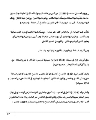 87
_
‫مسنده‬ ‫ي‬
‫ػ‬ ‫أحمد‬ ‫وروي‬
(
12885
)
‫سني‬ ‫إلدجإل‬ ‫أمإم‬ ‫ؤن‬ ‫قإل‬ ‫تل‬ ‫رسول‬ ‫أن‬ ‫مإلك‬ ‫بن‬ ‫أنس‬ ‫عن‬
‫ويتكلم‬ ‫إلخإئن‬ ‫فيهإ‬ ‫ويؤتمن‬ ‫إألمي‬ ‫فيهإ‬ ‫ن‬ َّ
‫و‬
َ
‫خ‬
ُ
‫وي‬ ‫إلكإذب‬ ‫فيهإ‬ ‫ق‬
َّ
‫صد‬
ُ
‫وي‬ ‫إلصإدق‬ ‫فيهإ‬ ‫ب‬
َّ
‫كذ‬
ُ
‫ي‬ ‫خإدعة‬
‫إلعإمة‬ ‫أمر‬ ‫ي‬
‫ػ‬ ‫يتكلم‬ ‫إلفويسق‬ ‫قإل‬ ‫؟‬ ‫إلرويبضة‬ ‫ومإ‬ ‫قيل‬ ، ‫إلرويبضة‬ ‫فيهإ‬
.
(
‫صحيح‬
)
‫صإدق‬ ‫وهو‬ ‫كإذبإ‬‫إلنإس‬ ‫إه‬‫ر‬‫ي‬ ‫أي‬ ‫إلصإدق‬ ‫فيهإ‬ ‫ب‬
َّ
‫كذ‬
ُ
‫ي‬
.
‫صإدقإ‬ ‫إلنإس‬ ‫إه‬‫ر‬‫ي‬ ‫أي‬ ‫إلكإذب‬ ‫فيهإ‬ ‫ق‬
َّ
‫ويصد‬
‫كذإب‬‫وهو‬
.
‫أمي‬ ‫وهو‬ ‫بإلخيإنة‬ ‫إلنإس‬ ‫يتهمه‬ ‫أي‬ ‫إألمي‬ ‫فيهإ‬ ‫ن‬ َّ
‫ويخو‬
.
‫أي‬ ‫إلخإئن‬ ‫فيهإ‬ ‫ويؤتمن‬
‫خإئن‬ ‫وهو‬
ً
‫ينإ‬ ِ
‫أم‬ ‫إلنإس‬ ‫ه‬‫يعتت‬
.
‫إلفإسق‬ ‫تصغت‬ ‫وإلفويسق‬
.
‫وإلسإدة‬ ‫إألعةلم‬ ‫هم‬ ‫إلمنإفقون‬ ‫يكون‬ ‫أن‬ ‫إلسإعة‬ ‫إط‬ ‫ر‬
‫أش‬ ‫ومن‬
.
‫مسنده‬ ‫ي‬
‫ػ‬ ‫إر‬‫إلت‬ ‫بكر‬ ‫أبو‬ ‫روي‬
(
1434
)
‫ي‬
‫ر‬
‫حب‬ ‫إلسإعة‬ ‫تقوم‬ ‫إل‬ ‫قإل‬ ‫تل‬ ‫رسول‬ ‫أن‬ ‫مسعود‬ ‫إبن‬ ‫عن‬
‫منإفقوهإ‬ ٍ
‫قبيلة‬ َّ‫كل‬
َ
‫ود‬ ُ
‫يس‬
.
(
‫ه‬‫لغت‬ ‫صحيح‬
)
‫رقم‬ ‫كتإب‬‫وإنظر‬
(
304
)
(
‫إلسإعة‬ ‫تقوم‬ ‫وإل‬ ‫إلفإسق‬ ‫دح‬ ُ‫م‬ ‫ؤذإ‬ ‫يغضب‬ ‫تل‬ ‫ؤن‬ ‫أحإديث‬ ‫ي‬
‫ػ‬ ‫إلكإمل‬
‫أحإديث‬ ‫من‬ ‫ي‬
‫إلمعب‬ ‫ذلك‬ ‫ي‬
‫ػ‬ ‫ورد‬ ‫ومإ‬ ‫وسإدة‬ ‫أعةلمإ‬ ‫إلمنإفقون‬ ‫ويكون‬ ‫وإلفحش‬ ‫إلفسق‬ ‫ر‬
‫ينتش‬ ‫ي‬
‫ر‬
‫حب‬
/
1350
‫حديث‬
)
‫رقم‬ ‫وكتإب‬
(
438
)
(
‫زمإن‬ ‫ي‬
‫ر‬
‫ويأب‬ ‫أوإلهمإ‬ ‫من‬ ٌّ ‫ر‬
‫ش‬ ‫إهمإ‬‫ر‬‫أخ‬ ‫جإهليتي‬ ‫بي‬
ُ
‫ثت‬ ِ
‫ع‬
ُ
‫ب‬ ‫أحإديث‬ ‫ي‬
‫ػ‬ ‫إلكإمل‬
‫ي‬
‫ػ‬ ‫إلمنإفقي‬ ‫عإدة‬ ‫وبيإن‬ ‫إلعإمة‬ ‫أمر‬ ‫ي‬
‫ػ‬ ‫إلتإفه‬ ‫إلفإسق‬ ‫ويتكلم‬ ‫إ‬‫ر‬‫منك‬ ‫وإلمعروف‬ ‫معروفإ‬ ‫إلمنكر‬ ‫يصت‬
‫وإلتعظيم‬ ‫وإلتفخيم‬ ‫إلمدح‬ ‫ألفإظ‬ ‫ي‬
‫ؤل‬ ‫ك‬ ‫ر‬
‫وإلش‬ ‫وإلفحش‬ ‫إلفسق‬ ‫أحكإم‬ ‫قلب‬
/
1050
‫حديث‬
)
 