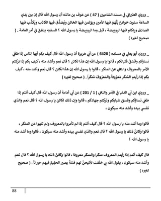 88
_
‫إلشإميي‬ ‫مسند‬ ‫ي‬
‫ػ‬ ‫ي‬
‫إب‬‫إلطت‬ ‫وروي‬
(
47
)
‫يدي‬ ‫بي‬ ‫ؤن‬ ‫قإل‬ ‫تل‬ ‫رسول‬ ‫أن‬ ‫مإلك‬ ‫بن‬ ‫عوف‬ ‫عن‬
‫فيهإ‬ ‫ب‬
َّ
‫ذ‬
َ
‫ك‬
ُ
‫وي‬ ‫إلكإذب‬ ‫فيهإ‬ ‫ق‬
َّ
‫ذ‬ َ
‫ص‬
ُ
‫وي‬ ‫إلخإئن‬ ‫فيهإ‬ ‫ويؤتمن‬ ‫إألمي‬ ‫فيهإ‬ ُ
‫م‬
َ
‫ه‬
َّ
‫ت‬
ُ
‫ي‬ ‫خوإدع‬ ‫سنون‬ ‫إلسإعة‬
‫إلعإمة‬ ‫أمر‬ ‫ي‬
‫ػ‬ ‫ينطق‬ ‫إلسفيه‬ ‫؟‬ ‫تل‬ ‫رسول‬ ‫يإ‬ ‫إلرويبضة‬ ‫ومإ‬ ‫قيل‬ ، ‫إلرويبضة‬ ‫فيهإ‬ ‫ويتكلم‬ ‫إلصإدق‬
.
(
‫ه‬‫لغت‬ ‫صحيح‬
)
_
‫مسنده‬ ‫ي‬
‫ػ‬ ‫ي‬
‫يعل‬ ‫أبو‬ ‫وروي‬
(
6420
)
‫ي‬
َ
‫غ‬
َ
‫ط‬ ‫ؤذإ‬ ‫إلنإس‬ ‫أيهإ‬ ‫بكم‬ ‫كيف‬‫قإل‬ ‫تل‬ ‫رسول‬ ‫أن‬ ‫هريرة‬ ‫ي‬
‫أب‬ ‫عن‬
‫كتم‬
‫تر‬ ‫ؤذإ‬ ‫بكم‬ ‫كيف‬، ‫منه‬ ‫وأشد‬ ‫نعم‬ ‫قإل‬ ‫؟‬ ‫لكإئن‬ ‫هذإ‬ ‫ؤن‬ ‫تل‬ ‫رسول‬ ‫يإ‬ ‫قإلوإ‬ ، ‫فتيإنكم‬
َ
‫ق‬ َ
‫س‬
َ
‫وف‬ ‫نسإؤكم‬
‫كيف‬، ‫منه‬ ‫وأشد‬ ‫نعم‬ ‫قإل‬ ‫؟‬ ‫لكإئن‬ ‫هذإ‬ ‫ؤن‬ ‫تل‬ ‫رسول‬ ‫يإ‬ ‫قإلوإ‬ ،‫إلمنكر‬ ‫عن‬ ‫ي‬
‫وإلنه‬ ‫بإلمعروف‬ ‫إألمر‬
ً
‫إ‬‫ر‬
َ
‫نك‬ ُ‫م‬
َ
‫وف‬ ُ
‫عر‬ َ‫وإلم‬
ً
‫وفإ‬ ُ
‫عر‬ َ‫م‬ ‫ر‬
َ
‫نك‬ ُ‫إلم‬ ‫أيتم‬‫ر‬ ‫ؤذإ‬ ‫بكم‬
.
(
‫ه‬‫لغت‬ ‫صحيح‬
)
_
‫ي‬
‫وإلنه‬‫إألمر‬ ‫ي‬
‫ػ‬ ‫إلدنيإ‬ ‫ي‬
‫أب‬ ‫إبن‬ ‫وروي‬
(
1
/
201
)
‫ؤذإ‬ ‫أنتم‬ ‫كيف‬‫قإل‬ ‫تل‬ ‫رسول‬ ‫أن‬ ‫أمإمة‬ ‫ي‬
‫أب‬ ‫عن‬
‫وإلذي‬ ‫نعم‬ ‫قإل‬ ‫؟‬ ‫تل‬ ‫رسول‬ ‫يإ‬ ‫لكإئن‬ ‫ذلك‬ ‫وإن‬ ‫قإلوإ‬ ، ‫جهإدكم‬ ‫كتم‬
‫وتر‬ ‫شبإبكم‬ ‫وفسق‬ ‫نسإؤكم‬ ‫ي‬
‫طغ‬
، ‫سيكون‬ ‫منه‬ ‫وأشد‬ ‫بيده‬ ‫ي‬
‫نفش‬
،‫إلمنكر‬ ‫عن‬ ‫تنهوإ‬ ‫ولم‬ ‫بإلمعروف‬ ‫تأمروإ‬ ‫لم‬ ‫ؤذإ‬ ‫أنتم‬ ‫كيف‬‫قإل‬ ‫؟‬ ‫تل‬ ‫رسول‬ ‫يإ‬ ‫منه‬ ‫أشد‬ ‫ومإ‬ ‫قإلوإ‬
‫منه‬ ‫أشد‬ ‫ومإ‬ ‫قإلوإ‬ ، ‫سيكون‬ ‫منه‬ ‫وأشد‬ ‫بيده‬ ‫ي‬
‫نفش‬ ‫وإلذي‬ ‫نعم‬ ‫قإل‬ ‫؟‬ ‫تل‬ ‫رسول‬ ‫يإ‬ ‫ذلك‬
ٌ
‫وكإئن‬ ‫قإلوإ‬
‫؟‬ ‫تل‬ ‫رسول‬ ‫يإ‬
‫نعم‬ ‫قإل‬ ‫؟‬ ‫تل‬ ‫رسول‬ ‫يإ‬ ‫ذلك‬
ٌ
‫وكإئن‬ ‫قإلوإ‬ ، ‫معروفإ‬ ‫وإلمنكر‬ ‫إ‬‫ر‬‫منك‬ ‫إلمعروف‬ ‫أيتم‬‫ر‬ ‫ؤذإ‬ ‫أنتم‬ ‫كيف‬‫قإل‬
ً
‫إنإ‬‫حت‬ ‫فيهم‬ ُ
‫يم‬ِ‫إلحل‬ ‫يصت‬
ً
‫فتنة‬ ‫لهم‬
َّ
‫ألتيحن‬ ‫فت‬
َ
‫ل‬
َ
‫ح‬ ‫ي‬
‫ب‬ ‫تل‬ ‫يقول‬ ، ‫سيكون‬ ‫منه‬ ‫وأشد‬
.
(
‫صحيح‬
‫ه‬‫لغت‬
)
 