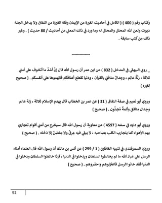 92
‫رقم‬ ‫وكتإب‬
(
400
)
(
‫إلجنة‬ ‫يدخل‬ ‫وإل‬ ‫إلنفإق‬ ‫من‬ ‫ة‬‫إلغت‬ ‫وقلة‬ ‫إؤليمإن‬ ‫من‬ ‫ة‬‫إلغت‬ ‫أحإديث‬ ‫ي‬
‫ػ‬ ‫إلكإمل‬
‫أحإديث‬ ‫من‬ ‫ي‬
‫إلمعب‬ ‫ذلك‬ ‫ي‬
‫ػ‬ ‫ورد‬ ‫ومإ‬ ‫له‬ ‫وإلمحلل‬ ‫إلمحلل‬ ‫تل‬ ‫ولعن‬ ‫ديوث‬
/
80
‫حديث‬
)
.
‫وغت‬
‫سإبقة‬ ‫كتب‬‫من‬ ‫ذلك‬
.
--------------
_
‫إلمدخل‬ ‫ي‬
‫ػ‬ ‫ي‬
‫ر‬
‫إلبيهؼ‬ ‫روي‬
(
832
)
‫ي‬
‫ر‬
‫أمب‬ ‫ي‬
‫عل‬ ‫أتخوف‬ ‫مإ‬
َّ
‫أشد‬
َّ
‫ؤن‬ ‫قإل‬ ‫تل‬ ‫رسول‬ ‫أن‬ ‫عمر‬ ‫إبن‬ ‫عن‬
‫أنفسكم‬ ‫ي‬
‫عل‬ ‫فإتهموهإ‬ ‫أعنإقكم‬ ‫تقطع‬ ‫ودنيإ‬ ، ‫بإلقرآن‬ ٍ
‫منإفق‬ ُ‫دإل‬ ِ
‫وج‬ ، ‫م‬ِ‫عإل‬
ُ
‫ة‬
َّ
‫زل‬ ، ‫ثةلثة‬
.
(
‫صحيح‬
‫ه‬‫لغت‬
)
‫إلنفإق‬ ‫صفة‬ ‫ي‬
‫ػ‬ ‫نعيم‬ ‫أبو‬ ‫وروي‬
(
31
)
‫عإلم‬ ‫زلة‬ ، ‫ثةلثة‬ ‫إؤلسةلم‬ ‫يهدم‬ ‫قإل‬ ‫إلخطإب‬ ‫بن‬ ‫عمر‬ ‫عن‬
‫ون‬
ُّ
‫ل‬ ِ
‫ض‬ ُ‫م‬
ٌ
‫وأئمة‬ ‫منإفق‬ ‫دإل‬ ِ
‫وج‬
.
(
‫صحيح‬
)
‫سننه‬ ‫ي‬
‫ػ‬ ‫دإود‬ ‫أبو‬ ‫وروي‬
(
4597
)
‫تتجإري‬ ‫أقوإم‬ ‫ي‬
‫ر‬
‫أمب‬ ‫من‬ ‫سيخرج‬ ‫قإل‬ ‫تل‬ ‫رسول‬ ‫أن‬ ‫معإوية‬ ‫عن‬
‫له‬
َ
‫خ‬
َ
‫د‬ ‫ؤإل‬ ٌ‫ل‬ َ
‫فص‬ ِ
‫م‬ ‫وإل‬
ٌ
‫رق‬ ِ
‫ع‬ ‫فيه‬ ‫ي‬
‫ر‬
‫يبؼ‬ ‫إل‬ ، ‫بصإحبه‬ ‫إلكلب‬ ‫يتجإرب‬ ‫كمإ‬‫إألهوإء‬ ‫بهم‬
.
(
‫صحيح‬
)
‫إلغإفلي‬ ‫تنبيه‬ ‫ي‬
‫ػ‬ ‫إلسمرقندي‬ ‫وروي‬
(
1
/
299
)
‫أمنإء‬ ‫إلعلمإء‬ ‫قإل‬ ‫تل‬ ‫رسول‬ ‫أن‬ ‫مإلك‬ ‫بن‬ ‫أنس‬ ‫عن‬
‫ي‬
‫ػ‬ ‫ودخلوإ‬ ‫إلسلطإن‬ ‫خإلطوإ‬ ‫فؤذإ‬ ، ‫إلدنيإ‬ ‫ي‬
‫ػ‬ ‫ويدخلوإ‬ ‫إلسلطإن‬ ‫يخإلطوإ‬ ‫لم‬ ‫مإ‬ ‫تل‬ ‫عبإد‬ ‫ي‬
‫عل‬ ‫إلرسل‬
‫وإحذروهم‬ ‫لوهم‬ ‫ر‬
‫فإعت‬ ‫إلرسل‬ ‫خإنوإ‬ ‫فقد‬ ‫إلدنيإ‬
.
(
‫صحيح‬
)
 