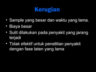 Kerugian 
• Sample yang besar dan waktu yang lama. 
• Biaya besar 
• Sulit dilakukan pada penyakit yang jarang 
terjadi 
• Tidak efektif untuk penelitian penyakit 
dengan fase laten yang lama 
 