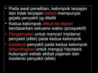 • Pada awal penelitian, kelompok terpajan 
dan tidak terpajan belum mempunyai 
gejala penyakit yg diteliti 
• Kedua kelompok diikuti ke depan 
berdasarkan sekuens waktu (prospektif) 
• Pengamatan untuk mencari insidensi 
penyakit (efek) pada kedua kelompok 
• Insidensi penyakit pada kedua kelompok 
dibandingkan untuk menguji hipotesis 
hubungan sebab akibat pajanan dan 
insidensi penyakit (efek) 
 