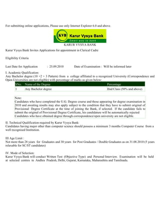 For submitting online applications, Please use only Internet Explorer 6.0 and above.




                                                KARUR VYSYA BANK
Karur Vysya Bank Invites Applications for appointment in Clerical Cadre

Eligibility Criteria

Last Date for Application        : 25.09.2010         Date of Examination : Will be informed later
I. Academic Qualification:
Any Bachelor degree (10 +2 + 3 Pattern) from a college affiliated to a recognized University (Correspondence and
Open Universities are not eligible) with percentage of marks as given below:
       SNo. Name of the Degree                                               Percentage
       1      Any Bachelor degree                                            IInd Class (50% and above)

        Note:
        Candidates who have completed the U.G. Degree course and those appearing for degree examination in
        2010 and awaiting results may also apply subject to the condition that they have to submit original of
        Provisional Degree Certificate at the time of joining the Bank, if selected. If the candidate fails to
        submit the original of Provisional Degree Certificate, his candidature will be automatically rejected
        Candidates who have obtained degree through correspondence/open university are not eligible.

II. Technical Qualification required by Karur Vysya Bank:
Candidates having major other than computer science should possess a minimum 3 months Computer Course from a
well recognised Institution.

III Age Limit :
Not more than 28 years for Graduates and 30 years for Post Graduates / Double Graduates as on 31.08.2010 (5 years
relaxable for SC/ST candidates)

IV. Mode of Selection:
Karur Vysya Bank will conduct Written Test (Objective Type) and Personal Interview. Examination will be held
at selected centres in Andhra Pradesh, Delhi, Gujarat, Karnataka, Maharashtra and Tamilnadu.
 