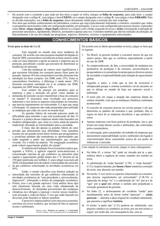 UnB/CESPE – AGU/ADM

•       De acordo com o comando a que cada um dos itens a seguir se refira, marque na folha de respostas, para cada item: o campo
        designado com o código C, caso julgue o item CERTO; ou o campo designado com o código E, caso julgue o item ERRADO. Para
        as devidas marcações, use a folha de respostas, único documento válido para a correção das suas respostas.
•       Nos itens que avaliam conhecimentos de informática, a menos que seja explicitamente informado o contrário, considere que: todos
        os programas mencionados estão em configuração-padrão, em português; o mouse está configurado para pessoas destras; expressões
        como clicar, clique simples e clique duplo referem-se a cliques com o botão esquerdo do mouse; teclar corresponde à operação de
        pressionar uma tecla e, rapidamente, liberá-la, acionando-a apenas uma vez. Considere também que não há restrições de proteção, de
        funcionamento e de uso em relação aos programas, arquivos, diretórios, recursos e equipamentos mencionados.

                                                      CONHECIMENTOS BÁSICOS
Texto para os itens de 1 a 12                                                                    De acordo com as ideias apresentadas no texto, julgue os itens que
                                                                                                 se seguem.
    1             Está surgindo no mundo uma nova tendência de
        consumo. De acordo com uma pesquisa mundial divulgada no                                 1    No Brasil, as pessoas tendem a consumir menos do que em
        final de 2009, consumidores reconhecem as boas causas e estão                                 outros países, fato que se verificou especialmente a partir
    4   cada vez mais dispostos a apoiar as marcas e empresas que as                                  do ano de 2008.
        praticam, percebendo o poder que possuem de determinar as
        tendências do mercado.                                                                   2    Se compreendessem, de fato, a necessidade de mudança nos
    7             Uma das mudanças de valores mais significativas é                                   parâmetros de produção e de consumo, provavelmente os
        que encontrar felicidade em consumir parece fazer parte do                                    pesquisadores e os jornalistas levariam para os diversos setores
        passado. Apenas 16% dos consumidores ouvidos disseram tirar                                   da sociedade a responsabilidade pela redução do aquecimento
10      satisfação em fazer compras. Em 2008, eram 25%. Entre os                                      global.
        consumidores brasileiros, a diferença é ainda maior: 29%
                                                                                                 3    Segundo o autor, a visão que se tem de economia é
        disseram encontrar satisfação em ir às compras em 2008,
13      enquanto em 2009 foram apenas 14%.                                                            ultrapassada porque o sistema econômico vai de encontro ao
                  Esse cenário faz emergir um paradoxo para as                                        que se almeja no mundo de hoje nos aspectos social e
        empresas e para o mercado em geral: como atender as                                           ambiental.
16      demandas de inclusão social e transformar a base do consumo                              4    O texto põe em xeque a atuação das empresas diante do
        no mundo? É necessária uma revolução nos processos
                                                                                                      cenário mundial, visto que as mudanças climáticas continuam
        industriais e isso inclui os aspectos relacionados ao consumo,
19      que precisa urgentemente ser reinventado. E é aqui que surge                                  acontecendo.
        a frustração. As empresas não estão preparadas para enfrentar                            5    O conceito de consumo precisa ser revisto porque é ele que
        as mudanças que estão em curso no mundo hoje.                                                 determina os padrões de consumo e que, portanto, dita as
22                Os grandes líderes de mercado parecem ainda ter                                     regras na hora de as empresas decidirem o que produzir e
        dificuldade para entender o que está acontecendo de fato. O                                   como.
        discurso e a prática dessas empresas ainda estão baseados em
25      modelos ultrapassados, que veem os custos ainda da maneira                               6    Apenas empresas com boas práticas de produção, isto é, que
        tradicional, deixando as externalidades para a sociedade.                                     levam em conta fatores sociais e ambientais, são valorizadas
                  E mais, não são apenas os grandes líderes do setor                                  pelos consumidores.
28      privado que demonstram essa dificuldade. Uma manchete
                                                                                                 7    A valorização, pelo consumidor, do trabalho de empresas que
        recente em um grande jornal diário mostra que pesquisadores
        e jornalistas também não entenderam as oportunidades que                                      demonstram responsabilidade social e ambiental está ligada à
31      estão surgindo a partir das transformações que estamos                                        conscientização desse consumidor acerca de seu poder de
        vivendo. Eis o título da matéria: “Só estagnação econômica                                    influenciar o mercado.
        pode reduzir aquecimento global, diz estudo”.
34                O relatório da Fundação Nova Economia explica que,                             Com relação às estruturas do texto, julgue os itens subsequentes.
        segundo a NASA, a agência espacial norte-americana, a                                    8    Na linha 45, o termo “da” pode ser trocado por à, o que,
        concentração máxima de gás carbônico na atmosfera para
                                                                                                      embora altere a regência do nome, mantém seu sentido no
37      manter o aquecimento global dentro dos 2 ºC deveria ser de
        350 ppm (partículas por milhão). E, para atingir essa meta até                                texto.
        2050, a humanidade teria de reduzir a intensidade das emissões                           9    A substituição de “estão fazendo” (R.50) e “estar fazendo”
40      de gás carbônico relacionadas às atividades econômicas em                                     (R.51), respectivamente, por fazem e fazer manteria a correção
        95%.                                                                                          do texto, mas alteraria seu sentido.
                  Então, o estudo classifica essa drástica redução na
43      intensidade das emissões de gás carbônico relacionadas às                                10   No trecho “e isso inclui os aspectos relacionados ao consumo,
        atividades econômicas de “sem precedente e, provavelmente,                                    que precisa urgentemente ser reinventado” (R.18-19), a
        impossível”, reforçando a defesa da estagnação econômica.                                     supressão do artigo “os” e a substituição de “ao” por a e de
46      Porém, esse é um grande equívoco. Uma análise desse tipo                                      “que” por o qual não afetam o sentido nem prejudicam a
        está claramente baseada em uma visão ultrapassada de                                          correção gramatical do período.
        desenvolvimento. As demandas provenientes das mudanças
49      climáticas nos obrigam a repensar e recriar nossos modelos,                              11   Na linha 22, o deslocamento do vocábulo “ainda” para
        com inovação e visão de futuro. É isso que estão fazendo (ou                                  imediatamente antes da forma verbal “parecem” — ainda
        deveriam estar fazendo) os líderes mundiais.                                                  parecem — alteraria a ideia original do vocábulo substituído,
52                É possível e imprescindível criar uma nova economia,                                que passaria a significar também.
        com base em novos modelos, que incluam de fato os aspectos
        sociais e ambientais.                                                                    12   O trecho “a partir das” (R.31) poderia ser substituído, sem
                                                                                                      prejuízo sintático ou semântico ao texto, por um dos termos a
                              Ricardo Young. Mudanças no consumo. In: CartaCapital,
                              26/2/2010. Internet: <www.cartacapital.com.br> (com adaptações).        seguir: por razão das, em consequência das, com as.
Cargo 2: Contador                                                                                                                                                –1–
 