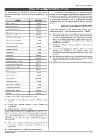 UnB/CESPE – AGU/ADM

                                        CONHECIMENTOS ESPECÍFICOS
No encerramento de determinado exercício, uma empresa                           Um hectare de terra na fazenda não apresenta nenhuma
apresentou os seguintes saldos em suas contas patrimoniais e de       utilidade para o consumidor típico da cidade. Quando o agricultor
resultado.                                                            junta terra, semente, adubo, aração, gradeação, colheita e secagem,
                                                                      e os intermediários transformam o produto agrícola em algo capaz
                      rubrica                     valor (R$)
                                                                      de proporcionar satisfação, é que os consumidores sentem-se
                                                                      dispostos a pagar algo em troca do prazer de usufruir o produto
     caixa e bancos                                  20.000           agrícola.
                                                                                        Marques Melo e Martines Filho. Mercados futuros agropecuários: exemplos e
     ações em tesouraria                             20.000                             aplicações para os mercados brasileiros. Rio de Janeiro: Elsevier, 2008.

     aplicações financeiras                         210.000           Tendo como referência o texto acima, julgue os itens que se
     juros ativos                                    30.000           seguem, com relação a conceitos de microeconomia e finanças.
                                                                      46   O texto enumera diversos procedimentos necessários para
     duplicatas a receber                           200.000
                                                                           transformar um hectare de terra em algo útil ao consumidor.
     estoques de mercadorias                         25.000                Para que esses procedimentos sejam viabilizados, utilizam-se
                                                                           fatores de produção (basicamente capital, trabalho e terra),
     juros passivos a apropriar                       4.000                cujas possíveis combinações, com idênticos custos totais, são
                                                                           denominadas isoquantas.
     custo da mercadoria vendida                    900.000
                                                                      47   O texto faz referência à teoria da utilidade e à demanda do
     salários antecipados                            26.000                consumidor.
     depósitos judiciais                             70.000           48   A teoria da utilidade permite explicar a forma da curva de
                                                                           demanda do consumidor, ao explicar como este,
     depreciação                                     70.000                exclusivamente em função da renda disponível, escolhe o que
                                                                           consumir.
     instalações                                    410.000
                                                                      49   O acréscimo de utilidade que se verifica quando é consumida
     fornecedores                                   120.000                mais uma unidade do bem considerado é denominada utilidade
                                                                           marginal. Essa utilidade é positiva e crescente.
     salários e encargos a pagar                     80.000
                                                                       RASCUNHO
     empréstimos de curto prazo                     200.000
     duplicatas descontadas                         100.000
     capital social                                 180.000
     reservas de lucros                              20.000
     juros passivos                                  50.000
     vendas brutas                                2.100.000
     salários e encargos                            200.000
     juros ativos a apropriar                         5.000
     depreciação acumulada                           50.000
     impostos sobre vendas                          280.000
     aluguéis                                       400.000

Com base nesses saldos, julgue os próximos itens.
41     O resultado com mercadorias foi superior a 50% das vendas
       líquidas.
42     O ativo não circulante superou o ativo circulante em
       R$ 80.000,00.
43     A liquidez geral foi superior à unidade.
Considerando que determinado capital tenha sido aplicado à taxa
efetiva de juros de 1,4% ao mês, no regime de juros compostos,
e que 0,002, 0,006, 0,176 e 0,301 são valores aproximados para
log 1,005, log 1,014, log 1,5 e log 2, respectivamente, julgue os
itens seguintes.
44     A taxa de juros efetiva quadrimestral, equivalente à taxa de
       juros efetiva utilizada na aplicação, é inferior a 6% ao
       quadrimestre.
45     O capital levará mais de 4 anos para dobrar de valor.
Cargo 2: Contador                                                                                                                                          –4–
 