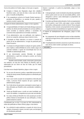 UnB/CESPE – AGU/ADM

Acerca dos poderes do Estado, julgue os itens que se seguem.          Quanto à aquisição e à perda da propriedade, julgue os itens
                                                                      subsequentes.
84   Compete à Câmara dos Deputados eleger dois cidadãos
     brasileiros natos, com mais de trinta e cinco anos de idade,     97    A desapropriação, modo involuntário de perda da propriedade
     para o Conselho da República.                                          imóvel, pode ocorrer em caso de necessidade pública, sendo
85   É da competência exclusiva do Senado Federal autorizar o               obrigatória a prévia e justa indenização ao proprietário do
     presidente da República a se ausentar do país, quando a                imóvel desapropriado.
     ausência exceder a quinze dias.                                  98    Considere que Renato tenha alienado a Carlos um apartamento
                                                                            de dois quartos e que Carlos, após pagar o preço acordado
A respeito do direito administrativo, julgue os itens seguintes.
                                                                            entre ambos, tenha passado a residir no imóvel. Nessa situação
86   A responsabilidade civil objetiva do Estado abrange as pessoas         hipotética, Carlos somente será proprietário do bem mediante
     jurídicas de direito privado prestadoras de serviços públicos,         o registro do título de transferência no registro de imóvel.
     sendo excluídas as empresas públicas e sociedades de
                                                                      A respeito do inadimplemento das obrigações, julgue os itens
     economia mista exploradoras de atividade econômica.
                                                                      seguintes.
87   O ato administrativo, uma vez publicado, terá vigência e
                                                                      99    Se o pagamento de uma obrigação ocorrer na data estipulada,
     deverá ser cumprido, ainda que esteja eivado de vícios.
                                                                            ainda que em lugar diverso, não se poderá considerar em mora
88   É facultado ao Poder Judiciário, ao exercer o controle de
                                                                            o devedor.
     mérito de um ato administrativo, revogar ato praticado pelo
     Poder Executivo.                                                 100   O inadimplemento absoluto caracteriza-se pelo fato de não ser
                                                                            mais útil ao credor receber a prestação em atraso.
89   A extinção da obrigatoriedade de adoção de regime jurídico
                                                                       RASCUNHO
     único implica a admissibilidade de serem criados cargos em
     comissão mediante o regime da Consolidação das Leis do
     Trabalho na administração direta.
90   O ato discricionário permite liberdade de atuação
     administrativa, a qual deve restringir-se, porém, aos limites
     previstos em lei.
         Rodolfo, maior de idade, casado, comerciante, ajuizou pelo
rito ordinário, em uma das varas federais de Brasília, ação de
indenização por ato ilícito em face da União, que foi citada
pessoalmente.

Com base nessa situação hipotética, julgue os itens a seguir.

91   Se, no curso do processo, perder a capacidade processual em
     virtude de doença mental, Rodolfo poderá ser substituído pelo
     seu cônjuge.
92   Caso o juiz receba exceção de incompetência oferecida pela
     União, o processo ficará suspenso até que a questão seja
     definitivamente julgada.
93   Se a União deixar de apresentar contestação no prazo legal, os
     fatos afirmados por Rodolfo serão considerados verdadeiros
     pelo juiz.
94   Ainda que Rodolfo passe a residir em outra localidade, por
     motivo de trabalho, a competência do juízo não será alterada.
95   Se o dano sofrido por Rodolfo tiver sido causado por servidor
     público federal no desempenho de suas atribuições, a União
     poderá nomeá-lo à autoria.
Considerando que, no dia 31 de maio de 2010, determinada lei
tenha sido publicada no Diário Oficial, julgue o item abaixo.

96   Se a referida lei nada estabelecer a respeito do início da sua
     vigência, ela passará a vigorar, em todo o país, um dia depois
     de oficialmente publicada.

Cargo 2: Contador                                                                                                                     –7–
 