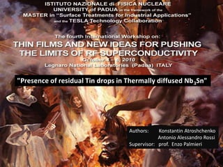 "Presence of residual Tin drops in Thermally diffused Nb3Sn" Authors:        Konstantin Atroshchenko Antonio Alessandro Rossi Supervisor:   prof. Enzo Palmieri 