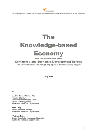 The Knowledge-based Economy from the perspectives of the Commerce and Economic Bureau of the HKSAR Government
1 
 
The
Knowledge-based
Economy
from the perspectives of the
Commerce and Economic Development Bureau
The Government of the Hong Kong Special Administrative Region
May 2010
By:
Dr. Gordon McConnachie
Founding Chairman
Scottish Intellectual Assets Centre
& Chief Technology Officer
Asia Pacific Intellectual Capital Centre
Alan Lung
Director & General Manager
Asia Pacific Intellectual Capital Centre
Waltraut Ritter
Director, Knowledge Networks and Innovation
Asia Pacific Intellectual Capital Centre
 