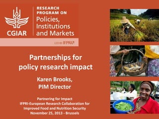 Partnerships for
policy research impact
Karen Brooks,
PIM Director
Partnering for Impact
IFPRI-European Research Collaboration for
Improved Food and Nutrition Security
November 25, 2013 - Brussels

 