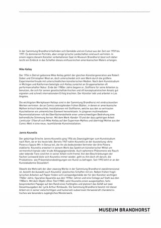 In der Sammlung Brandhorst befinden sich Gemälde und ein Cutout aus der Zeit von 1959 bis
1997. Es dominieren Porträts, aber einige lyrische Landschaften sind auch vertreten. In
einem eigens diesem Künstler vorbehaltenen Saal im Museum Brandhorst lässt sich daher
leicht ein Einblick in das Schaffen dieses einflussreichen amerikanischen Malers erlangen.


Mike Kelley

Der 1954 in Detroit geborene Mike Kelley gehört der gleichen Künstlergeneration wie Robert
Gober und Christopher Wool an, doch unterscheidet sich sein Werk durch die größere
Experimentierfreude mit unterschiedlichen künstlerischen Medien. Nach dem Kunststudium
in Michigan und Kalifornien beteiligte sich Kelley zunächst an Gruppenarbeiten oft
performancehafter Natur. Ende der 1980er Jahre begann er, Stofftiere für seine Arbeiten zu
benutzen, die sich für seinen gesellschaftskritischen und oft konzeptualistischen Ansatz gut
eigneten und schnell internationalen Erfolg brachten. Der Künstler lebt und arbeitet in Los
Angeles.

Die wichtigsten Werkphasen Kelleys sind in der Sammlung Brandhorst mit eindrucksvollen
Werken vertreten: die an Comics anknüpfenden frühen Blätter, in denen er amerikanische
Mythen kritisch beleuchtet; Installationen mit Stofftieren, welche aus den so vertrauten
Kuscheltieren ein unheimliches Element hervorkitzeln. In jüngeren multimedialen
Rauminstallationen ruft die Oberflächenästhetik einer unterschwelligen Bedrohung eine
befremdliche Stimmung hervor. Mit dem Werk Kandor 15 und der dazu gehörigen Arbeit
Lenticular 15 beruft sich Mike Kelley auf den Superman-Mythos und überträgt Motive aus der
Comic-Welt in eine neue, raumfüllende Kunstinstallation.


Jannis Kounellis

Der gebürtige Grieche Jannis Kounellis ging 1956 als Zwanzigjähriger zum Kunststudium
nach Rom, wo er bis heute lebt. Bereits 1967 nahm Kounellis an der Ausstellung »Arte
Povera e Spazio IM« in Genua teil, die ihn als bedeutenden Vertreter der Arte Povera
etablierte. Kounellis erweitert in seinem Werk das Spektrum künstlerischer Mittel um
vermeintlich banale oder krude Alltagsgegenstände. Auch ephemere Phänomene wie Rauch
oder lebende Tiere sind ihm in seiner Arbeit nicht fremd. Von den Beschränkungen der
flachen Leinwand löste sich Kounellis immer wieder, geht es ihm doch oft darum, die
Produktions- wie Präsentationsbedingungen von Kunst zu befragen. Seit 1993 lehrt er an der
Kunstakademie Düsseldorf.

Obwohl die Mehrzahl der über zwanzig Werke in der Sammlung Brandhorst zweidimensional
ist, bezieht die Auswahl auch Kounellis’ plastisches Schaffen mit ein. Neben frühen fragil-
lyrischen Arbeiten auf Papier finden sich Leinwandgemälde der für den Künstler wichtigen
1960er Jahre, figurative Aquarelle aus den 1970er Jahren und eine Collage auf Stahl aus den
1980ern. Mit dem Objekt Ohne Titel (1980), setzt Kounellis einen ausgestopften, farb-
besprenkelten Papagei auf den Rand eines Farbtopfes und platziert das Gefäß auf zwei
Gesamtausgaben der Lyrik Arthur Rimbauds. Die Sammlung Brandhorst besitzt mit dieser
Arbeit ein in seiner vielschichtigen und humorvoll-subversiven Verweiskraft charakteris-
tisches wie besonders zugängliches Meisterwerk.
 