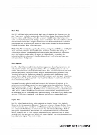 Mario Merz

Der 1925 in Mailand geborene Autodidakt Mario Merz gilt als einer der Hauptvertreter der
Arte Povera, einer von Italien ausgehenden Kunstrichtung, die auf Konzeptkunst, Land Art,
Informel und die Art Brut Bezug nahm. Bis zu seinem Tod 2003 lebte und arbeitete er in
Turin. Sein Markenzeichen wurde das Iglu, das ein existentielles Menschheitsthema aufgreift
und dessen Grundform Merz mit ganz unterschiedlichen Materialien variierte. Ein anderes
Interesse galt der Verwendung von Neonlicht, das er oft als zivilisatorischen Antipoden mit
Fundstücken aus der Natur in Kontrast setzte.

Mit dem Iglu Mai alzato pietra su pietra (Nie Stein auf Stein gehoben) (1968) und den Objekten
Ohne Titel (1969), Pittore in Africa (1982) sowie Numeri in colonna (1986) verfügt die
Sammlung Brandhorst über einen ebenso repräsentativen wie qualitätvollen Querschnitt
durch das Schaffen von Mario Merz. Erweitert wird dieser Einblick in das Werk des
italienischen Künstlers durch ein frühes Gemälde und mehrere Arbeiten auf Papier aus
unterschiedlichen Werkphasen.


Bruce Nauman

Der 1941 in Fort Wayne im US-Bundesstaat Indiana geborene Bruce Nauman ist einer der
vielseitigsten Künstler der vergangenen fünfzig Jahre und gehört zu jenen, die sich nur
schwer in künstlerische Kategorien einordnen lassen. Nach einem Grundstudium, das auch
Naturwissenschaften einschloss, machte Nauman seinen Abschluss in bildender Kunst.
Technisch beherrscht er die Malerei und das Zeichnen ebenso wie die Bildhauerei und
neuere Medien. Häufig setzt er auf offensichtliche Provokation, spielt aber auch mit stilleren
konzeptualistischen Anspielungen oder interdisziplinären Bezügen, wie literarischen oder
musikalischen Assoziationen.

Zentrales Thema der Arbeiten von Bruce Nauman in der Sammlung Brandhorst ist die
zwischenmenschliche Begegnung in ihrer psychologischen und physiologischen Dynamik.
Der Künstler erkundet auf Papier (Big welcome, 1985, All thumbs, 1996), in Gips (All thumbs
1996), Wachs (Two heads on base #1, 1989) sowie in einer Videoinszenierung (Violent incident
1986), welche Funktion dem Körper und einzelnen Körperteilen wie Händen oder Köpfen
verliehen wird, welche Rolle Gewalt oder Sexualität spielen. In der Neon-Plastik Mean clown
welcome (1985), einem Hauptwerk, treibt Nauman solche Themen bis zum Äußersten.


Sigmar Polke

Der 1941 in Oels/Niederschlesien geborene deutsche Künstler Sigmar Polke studierte
Malerei an der Kunstakademie Düsseldorf. Zusammen mit seinen Kollegen Gerhard Richter
und Konrad Fischer-Lueg erfand er in den 1960er Jahren den Kapitalistischen Realismus,
eine europäische Reaktion auf die amerikanische Pop Art. Polkes selbständiges Werk ist
geprägt von experimentellen Maltechniken und einem breiten Spektrum künstlerischer
Medien. Inhaltlich geht es Polke stets um subversive Formen des Humors, die oft gesell-
schaftskritisch sind, aber auch von Selbstironie zeugen. Vielfach international ausgezeichnet
lebt und arbeitet Sigmar Polke heute in Köln.
 