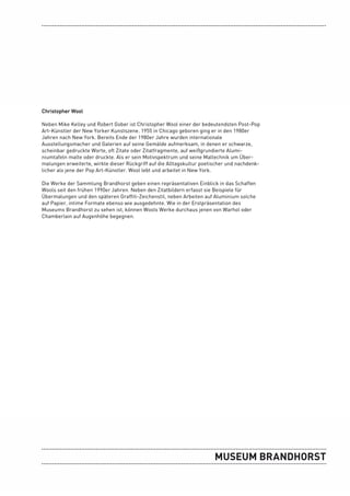 Christopher Wool

Neben Mike Kelley und Robert Gober ist Christopher Wool einer der bedeutendsten Post-Pop
Art-Künstler der New Yorker Kunstszene. 1955 in Chicago geboren ging er in den 1980er
Jahren nach New York. Bereits Ende der 1980er Jahre wurden internationale
Ausstellungsmacher und Galerien auf seine Gemälde aufmerksam, in denen er schwarze,
scheinbar gedruckte Worte, oft Zitate oder Zitatfragmente, auf weißgrundierte Alumi-
niumtafeln malte oder druckte. Als er sein Motivspektrum und seine Maltechnik um Über-
malungen erweiterte, wirkte dieser Rückgriff auf die Alltagskultur poetischer und nachdenk-
licher als jene der Pop Art-Künstler. Wool lebt und arbeitet in New York.

Die Werke der Sammlung Brandhorst geben einen repräsentativen Einblick in das Schaffen
Wools seit den frühen 1990er Jahren. Neben den Zitatbildern erfasst sie Beispiele für
Übermalungen und den späteren Graffiti-Zeichenstil, neben Arbeiten auf Aluminium solche
auf Papier, intime Formate ebenso wie ausgedehnte. Wie in der Erstpräsentation des
Museums Brandhorst zu sehen ist, können Wools Werke durchaus jenen von Warhol oder
Chamberlain auf Augenhöhe begegnen.
 