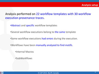 22
Analysis setup
Analysis performed on 22 workflow templates with 30 workflow
execution provenance traces.
•Abstract and specific workflow templates
•Several workflow executions belong to the same template
•Some workflow executions had errors during the execution.
•Workflows have been manually analyzed to find motifs.
•Internal Macros
•SubWorkflows
K-CAP 2013. Banff, Canada
 