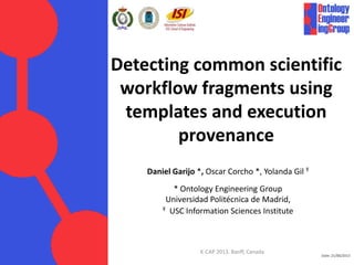Date: 21/06/2013
Detecting common scientific
workflow fragments using
templates and execution
provenance
Daniel Garijo *, Oscar Corcho *, Yolanda Gil Ŧ
* Ontology Engineering Group
Universidad Politécnica de Madrid,
Ŧ USC Information Sciences Institute
K-CAP 2013. Banff, Canada
 