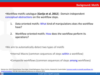 9
Background: Motifs
•Workflow motifs catalogue [Garijo et al. 2012]: Domain independent
conceptual abstractions on the workflow steps.
1. Data-oriented motifs: What kind of manipulations does the workflow
have?
2. Workflow-oriented motifs: How does the workflow perform its
operations?
•We aim to automatically detect two types of motifs
•Internal Macro (common sequences of steps within a workflow)
•Composite workflows (common sequences of steps among workflows)
K-CAP 2013. Banff, Canada
[Garijo et al. 2012] Daniel Garijo, Pinar Alper, Khalid Belhajjame, Oscar Corcho, Yolanda Gil, Carole Goble. Common motifs in scientific workflows: An
empirical analysis. IEEE 8th International Conference on eScience 2012.
 