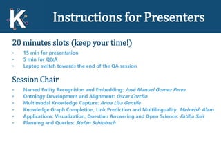 Instructions for Presenters
20 minutes slots (keep your time!)
• 15 min for presentation
• 5 min for Q&A
• Laptop switch towards the end of the QA session
Session Chair
• Named Entity Recognition and Embedding: José Manuel Gomez Perez
• Ontology Development and Alignment: Oscar Corcho
• Multimodal Knowledge Capture: Anna Lisa Gentile
• Knowledge Graph Completion, Link Prediction and Multilinguality: Mehwish Alam
• Applications: Visualization, Question Answering and Open Science: Fatiha Saïs
• Planning and Queries: Stefan Schlobach
 