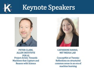 7
Keynote Speakers
CATHERINE HAVASI,
MIT MEDIA LAB
ConceptNet at Twenty:
Reflections on structured
common sense in an era of
machine learning
PETER CLARK,
ALLEN INSTITUTE
FOR AI
Project Aristo: Towards
Machines that Capture and
Reason with Science
 