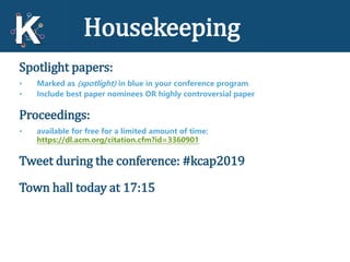 Housekeeping
Spotlight papers:
• Marked as (spotlight) in blue in your conference program
• Include best paper nominees OR highly controversial paper
Proceedings:
• available for free for a limited amount of time:
https://dl.acm.org/citation.cfm?id=3360901
Tweet during the conference: #kcap2019
Town hall today at 17:15
 