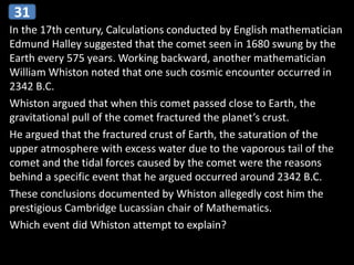 In the 17th century, Calculations conducted by English mathematician
Edmund Halley suggested that the comet seen in 1680 swung by the
Earth every 575 years. Working backward, another mathematician
William Whiston noted that one such cosmic encounter occurred in
2342 B.C.
Whiston argued that when this comet passed close to Earth, the
gravitational pull of the comet fractured the planet’s crust.
He argued that the fractured crust of Earth, the saturation of the
upper atmosphere with excess water due to the vaporous tail of the
comet and the tidal forces caused by the comet were the reasons
behind a specific event that he argued occurred around 2342 B.C.
These conclusions documented by Whiston allegedly cost him the
prestigious Cambridge Lucassian chair of Mathematics.
Which event did Whiston attempt to explain?
31
 