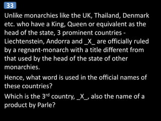 Unlike monarchies like the UK, Thailand, Denmark
etc. who have a King, Queen or equivalent as the
head of the state, 3 prominent countries -
Liechtenstein, Andorra and _X_ are officially ruled
by a regnant-monarch with a title different from
that used by the head of the state of other
monarchies.
Hence, what word is used in the official names of
these countries?
Which is the 3rd country, _X_, also the name of a
product by Parle?
33
 
