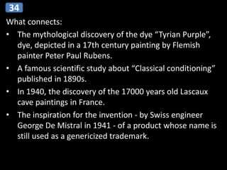 What connects:
• The mythological discovery of the dye “Tyrian Purple”,
dye, depicted in a 17th century painting by Flemish
painter Peter Paul Rubens.
• A famous scientific study about “Classical conditioning”
published in 1890s.
• In 1940, the discovery of the 17000 years old Lascaux
cave paintings in France.
• The inspiration for the invention - by Swiss engineer
George De Mistral in 1941 - of a product whose name is
still used as a genericized trademark.
34
 