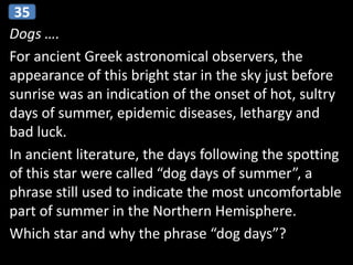 Dogs ….
For ancient Greek astronomical observers, the
appearance of this bright star in the sky just before
sunrise was an indication of the onset of hot, sultry
days of summer, epidemic diseases, lethargy and
bad luck.
In ancient literature, the days following the spotting
of this star were called “dog days of summer”, a
phrase still used to indicate the most uncomfortable
part of summer in the Northern Hemisphere.
Which star and why the phrase “dog days”?
35
 