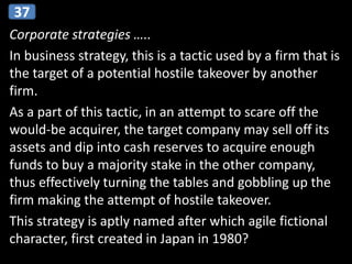 Corporate strategies …..
In business strategy, this is a tactic used by a firm that is
the target of a potential hostile takeover by another
firm.
As a part of this tactic, in an attempt to scare off the
would-be acquirer, the target company may sell off its
assets and dip into cash reserves to acquire enough
funds to buy a majority stake in the other company,
thus effectively turning the tables and gobbling up the
firm making the attempt of hostile takeover.
This strategy is aptly named after which agile fictional
character, first created in Japan in 1980?
37
 