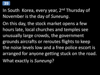 In South Korea, every year, 2nd Thursday of
November is the day of Suneung.
On this day, the stock market opens a few
hours late, local churches and temples see
unusually large crowds, the government
grounds aircrafts or reroutes flights to keep
the noise levels low and a free police escort is
arranged for anyone getting stuck on the road.
What exactly is Suneung?
39
 