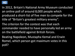 In 2012, Britain's National Army Museum conducted
an online poll of around 8,000 people which
produced a short-list of five men to compete for the
title of “Britain's greatest military enemy”.
The criterion for the contest was that each
commander needed to have personally led an army
on the battlefield against British forces.
Beating Napoleon, Mustapha Kemal and Erwin
Romel, which person got maximum votes in this
poll?
40
 