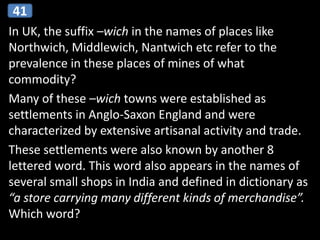 In UK, the suffix –wich in the names of places like
Northwich, Middlewich, Nantwich etc refer to the
prevalence in these places of mines of what
commodity?
Many of these –wich towns were established as
settlements in Anglo-Saxon England and were
characterized by extensive artisanal activity and trade.
These settlements were also known by another 8
lettered word. This word also appears in the names of
several small shops in India and defined in dictionary as
“a store carrying many different kinds of merchandise”.
Which word?
41
 
