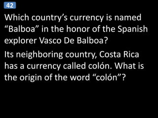 Which country’s currency is named
“Balboa” in the honor of the Spanish
explorer Vasco De Balboa?
Its neighboring country, Costa Rica
has a currency called colón. What is
the origin of the word “colón”?
42
 